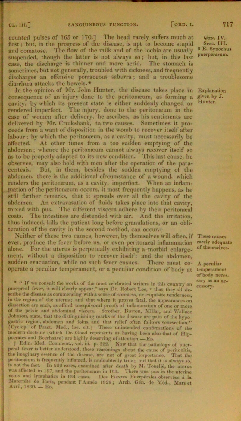 counted pulses of 165 or 170.] Tlie head rarely suffers much at first; but, in the progress of the disease, is apt to become stupid and comatose. The flow of the milk and of the lochia are usually suspended, though the latter is not always so ; but, in this last case, the discharge is thinner and more acrid. The stomach is sometimes, but not generally, troubled with sickness, and frequently discharges an offensive |>orraceous saburra; and a troublesome diarrhoea attacks the bowels.* In the opinion of Mr. .John Hunter, the disease takes place in consequence of an injury done to the peritonauni, as forming a cavity, by which its present state is either suddenly changed or rendered imperfect. The injury, done to the peritomeum in the case of women aflcr delivery, he ascrilies, as his sentiments are delivered by Mr. Cruiksliank, ta two causes. Sometimes it pro- ceeds from a want of disposition in the womb to recover itself after labour; by which the j>eriton.Tun, os a cavity, must necessarily be affected. At other times from a too sudden emptying of the alxlomen; whence the peritomeum cannot always recover itself so as to be properly adapted to its new condition. This last cause, he observes, may also hold wuh men after the operation of the para- centesis. Hut, in them, besides the sudden emptying of the abtlomen, there is the additional crrcumstance of a wound, which renders the peritoneum, as a cavity, imperfect. When an inflam- piation of the peritoneum occurs, it most frequently happens, as he stHl further remarks, that it spreads over all the cavity of the abdomen. An extravasation of fluids takes place into that cavity, mixed with pus. The different viscera adhere by their peritoneal coats. The intestines are distended with air. And the irritation, thus induced, kills the j)atient long Imfore granulations, or an obli- teration of the cavity in the second method, can occur.f Neither of these two causes, however, by themselves will often, if ever, produce the fever before us, or even peritona-al inflammation alone. I'or the uterus is perpetually exhibiting a morbid enlarge- ment. without a disposition to recover itself: and the abdomen, sudden evacuation, while no such fever ensues. There must co- operate a peculiar temperament, or a peculiar condition of body at * “ If wc consult tlic works of the most celctirated writers in this country on pucr[K-ra! fever, it will clenriy apjrcar,” says Dr. UolH'rt Lee, “ that they all de- scribe the disease as commencing with a sense of soreness, or cxrjuisilc tenderness in the region of the uterus ; and that where it proves fatal, the appearances on dissection are such, as afford unetpiivucal proofs of inflammation of one or more of the pelvic and abdominal viscera. Strother, Burton, Millar, and Vallace Johnson, state, that the distinguishing marks of the disease are pain of the hypo- gastric region, alxlomen and loins, and that relief often follows venesection.” (Cjclop. of Bract. Me<l., loc. cit.; These unintended conflrmations of the inmlerri doctrine which Dr. fiood represents as having been also that of Hip. pocrates and Boerlmave) are highly deserving of attention. Ed. t Edin. Med. Comment., vol. iii. p. Now that the pathology of pucr- peral fever is better midorstood, these reasonings about the cause of peritonitis, the imaginary essence of the disease, are not of great im|K)rtnnce. Tliat the pr'riumarum is fretpienlly inflamed, is nndonhieilly true; hut that it is always so, is not the fact. In c;isi*s, eiaminetl after death by M. Tonelle, the uterus was afl'ectrd in 197, and the periton.xum in 19:1. There wa.s pus in the uterine veins and lymphalict in 134 cases. Des Fievres I’ucrjrerales olrservfes a la Matemite de J’aris, ]>cndaiit r.\iin£-e 1829; Arch. Gcii. de MW., Mars it Avril, 1830. — Ed. Cek. IV. Srec. HI. 8 E. Synochus puerjrerarum. Explanation given by J. Hunter. Tltese causes rarely adequate of themselves. A peculiar temperament of body neces- sary as an ac- cessory.