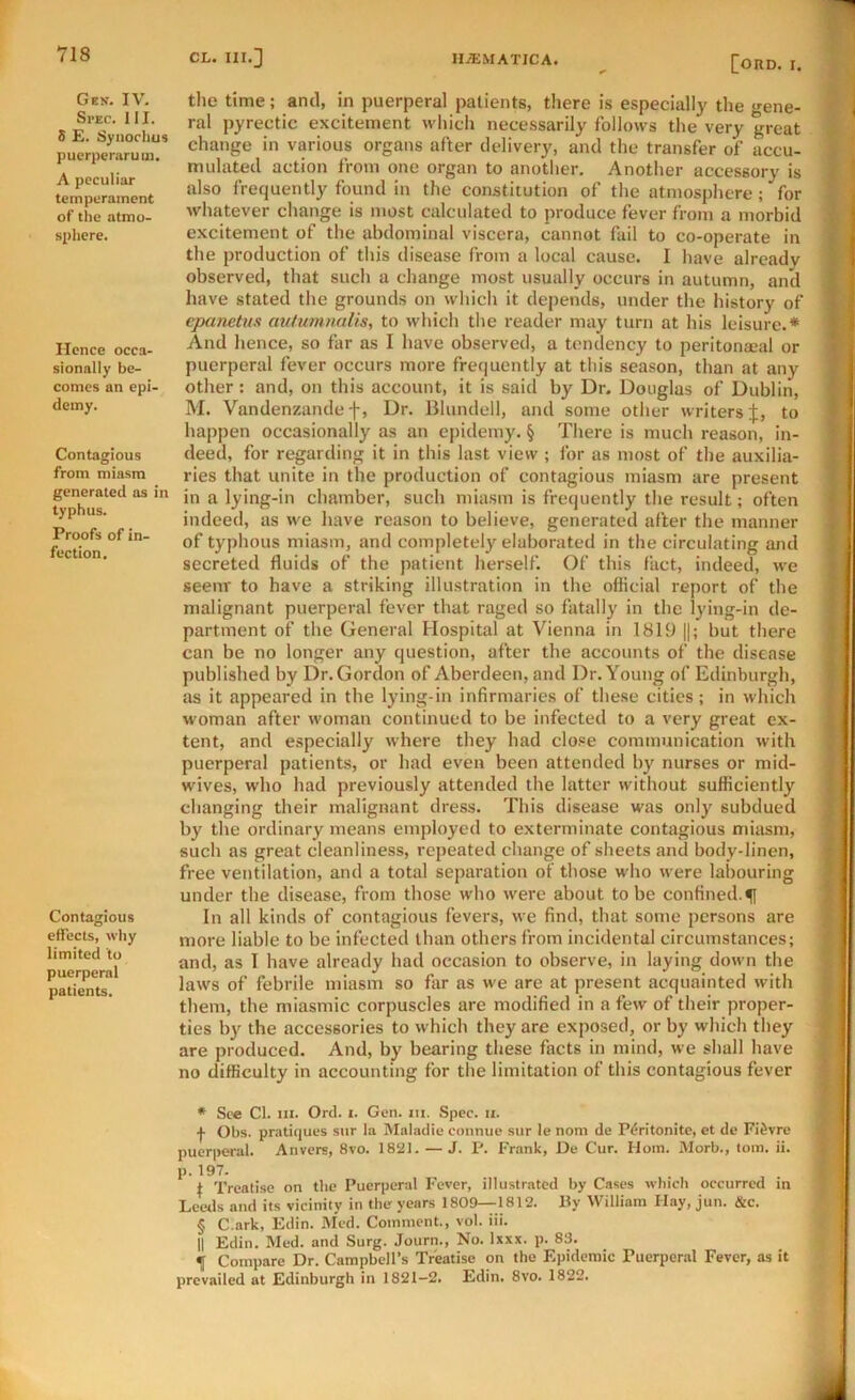 Ges. IV. Spec. III. S £. Syiioclms puerperiiru ui. A peculiar temperament of the atmo- spliere. Hence occa- sionally be- comes an epi- demy. Contagious from miasm generated as in typhus. Proofs of in- fection. Contagious effects, why limited to puerperal patients. [ono. I. tlie time; and, in puerperal patients, there is especiall}' the gene- ral pyrectic excitement which necessarily follows the very great change in various organs after delivery, and the transfer of accu- mulated action from one organ to another. Another accessory is also frequently found in the constitution of the atmosphere ; for whatever change is most calculated to produce fever from a morbid excitement of the abdominal viscera, cannot fail to co-operate in the production of this disease from a local cause. I have already observed, that such a change most usually occurs in autumn, and have stated the grounds on which it depends, under the history of epanetus aiitumnalis, to which the reader may turn at his leisure.* * * § And hence, so far as I have observed, a tendency to peritonacal or puerperal fever occurs more frequently at this season, than at any other: and, on this account, it is said by Dr. Douglas of Dublin, M. Vandenzandef, Dr. Blundell, and some other writers:!;, to happen occasionally as an ejiidemy. § There is much reason, in- deed, for regarding it in this last view ; for as most of the auxilia- ries that unite in the production of contagious miasm are present in a lying-in chamber, such miasm is frequently the result; often indeed, as we have reason to believe, generated after the manner of typhous miasm, and completely elaborated in the circulating and secreted fluids of the patient herself. Of this fact, indeed, we seenr to have a striking illustration in the official report of the malignant puerperal fever that raged so fatally in the lying-in de- partment of the General Hospital at Vienna in 1819 ||; but there can be no longer any question, after the accounts of the disease published by Dr. Gordon of Aberdeen, and Dr. Young of Edinburgh, as it appeared in the lying-in infirmaries of these cities; in which woman after woman continued to be infected to a very great ex- tent, and especially where they had close communication with puerperal patients, or had even been attended by nurses or mid- wives, who had previously attended the latter without sufficiently changing their malignant dress. This disease was only subdued by the ordinary means employed to exterminate contagious miasm, such as great cleanliness, repeated change of sheets and body-linen, free ventilation, and a total separation of those who were labouring under the disease, from those who w'ere about to be confined.f In all kinds of contagious fevers, we find, that some persons are more liable to be infected than others from incidental circumstances; and, as I have already had occasion to observe, in laying down the laws of febrile miasm so far as we are at present acquainted with them, the miasmic corpuscles are modified in a few of their proper- ties by the accessories to which they are exposed, or by which they are produced. And, by bearing these facts in mind, we shall have no difficulty in accounting for the limitation of this contagious fever • See Cl. III. Orel. I. Gen. iii. Spec. ii. f Obs. pratiques sur la Maladic connue siir le noni de Pdritonite, et de Fi^vre puerperal. Anvers, 8vo. 18S11. — J. P. Frank, De Cur. Horn. Morb., tom. ii. P-197. i Treatise on tbo Puerperal Fever, illustrated by Cases which occurred in Leeds and its vicinity in the years 1809—1812. By William Hay, jun. &c. § C.ark, Edin. Med. Comment., vol. iii. II Edin. Med. and Surg. Journ., No. Ixxx. p. 83. 4 Compare Dr. Campbell’s Treatise on the Epidemic Puerperal Fever, as it prevailed at Edinburgh in 1821-2. Edin. 8vo. 1822.