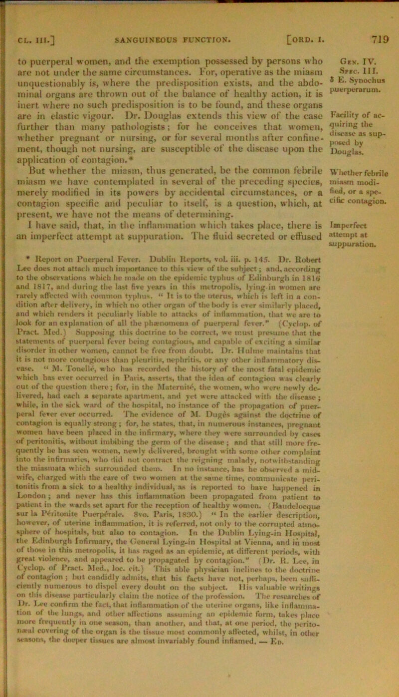 to puerperal women, and tlie exemption possessed by persons who are not uiuk“T the same circumstances. For, operative as Uie miasm unquestionably is, where the predisposition exists, and the abdo- minal organs are thrown out of the balance of healthy action, it is inert where no such predisposition is to be found, and these organs are in elastic vigour. Dr. Douglas extends this view of the case further than many pathologists; for he conceives that women, whether pregnant or nursing, or for several months after confine- ment, though not nursing, are susceptible of the disease uj)on the application of contagion.* Hut whether the miasm, thus generatetl, be the common felwile miasm we have contentplated in several of the preceding siiecies, merely modified in its powers by accidental circumstances, or a contagion specific and peculiar to itself, is a question, which, at present, we have not the means of determining. 1 have said, that, in titc intlumnuitiun which takes place, there is an imperfect attempt at suppuration. The fluid secreted or effused * Report on Puerperal Fover. Dublin Reports, voL iii. p. 145. Dr. Robert I-ee diws not attach much imiiortiuuf to this view of the subject; ami, according to the »l>sorva(k>ns which he iiia^ie on die epidemic typhus uf F^dinbiirgh in 181(> and 1817, amt during the last five years in this metropolis, lying.in women are rarely afl'ected with coinnion typhus. “ It is to tite uterus, which is left in a con- dition after deiiveTv, in which no other organ of the hotly is ever similarly placed, and which renders it pes;uliarly liable to attacks of intiammatiun, tliat we are to look for an explanation of all the phienomema of puerperal fever.*' (Cyclop, ol’ Pract. Mtsl.) .Sup(>osing this doctrine to he correct, we must presume that the statements of puerperal fever being contagious and capable of exciting a similar disorder in other women, canimt he free from doubt. Dr. Ilulme maintains that it is not more contagions than pleuritis, nephritis, or any other inflammatory dis- ease. “ M. Tonelle, who tuis recordetl the history of the most fatal epidemic which has ever occurred in P.-iris, asserts, that the itiea of contagion was clearly out of the question there; for, in the Maternitf?, the women, who were newly de- livered, had each a separate apartment, and yet were attacked with the disease; wliile, in the sick ward of the hospital, no instance of tlic pnqiagation of piier-. pcral fever ever occurred. The evidence of >1. Dug^s against the doctrine of contagion is equally strung; for, lie states, that, in numerous instances, pregnant women lia\e been placed in the infinnary, where (hey were surrounded by cases of peritonitis without imlabing the germ of the diM^ase ; and that still more fre- quently he has seen women, newly ililivered, brought with some other complaint into the inhrmaric-s, who did not contract the reigning malady, notw iihstanding the miasmata which surrounded them. In no instance, has he observed a mid- wife, charged with the care of tw'o women at the same time, communicate jicri- tonitis from a sick to a healthy individual, as is re)>orted to have liappened in London ; and never has this intlammation lieen propagated from patient to patient in the wards set apart for the reception of healthy women, f Raudelocque sur la IVritoiiite Puerp^rale. 8vo. Paris, 1830.) “ In the earlier description, however, of uterine inflammation, it is rtd'erred, not only to the corrupted atmo- sphere of hospitals, liut also to contagion. In tlie Dublin Lying-in Hospital, the Kdinburgh Infirmary, the Cleneral Lying-in Hospital at Vienna, and in most of those in this metropolis, it has raged as an epidemic, at diflerent periods witJi great violence, and appeared to he propagated by contagion. ‘ Dr. R. Lee, in ( yclop. of I*ract. >led., loc. cit.) This able physician inclines to the diKtriiie ol contagion ; lait candidly admits, that his facts have not, perhaps lieen suili- cieiitly numerous to disjK’l every doubt on the suhjeirt. His valuable writings on this disease particularly claim the notice of the profession. The researches of Dr. Ia*c confirm tlie fact, that itiflainination of the uterine organs, like inflaiiimu- l:on ol the lungs, and other allectioiis assuming an epidemic form, takes place more trrquently in one season, than anutlicr, aiul that, at one period, the perito- iia-al covering of the organ is the tissue most commonly attected, whilst, in otlwr seasotis, the dne|ier tissues are almost invariably found inflamed. — F.n. Gck. IV. Spic. 111. 8 E. Synochus puerperarum. Facility of ac- quiring the disease as sup- poaed by Douglas. Wlielljcr febrile miasm modi- fied, or a spe- cific contagion. Imperfect attempt at suppuration.