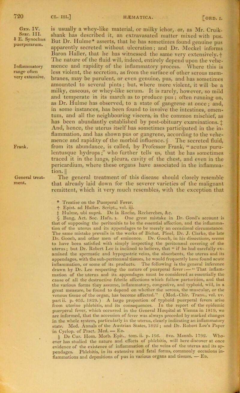 Gen. IV. Spec. III. 8 E. Synochus puerpcrarum. Inflammatory range often very extensive. Frank. General treat- ment. [ORD. I. is usually a whey-like material, or milky ichor, or, as Mr. Cruik- shank has described it, an extravasated matter mixed with pus. But Dr. Hulme* asserts, that he has sometimes found genuine pus apparently secreted without ulceration; and Dr. Meckel informs Baron Haller, that he has witnessed the same very extensively.]- Ihe nature of the fluid will, indeed, entirely depend upon the vehe- mence and rapidity of the inflammatory process. Where this is less violent, the secretion, as from the surface of other serous mem- branes, may be purulent, or even genuine, pus, and has sometimes amounted to several pints; but, where more violent, it will be a milky, caseous, or whey-like serum. It is rarely, however, so mild and temperate in its march as to produce pus; often running on, as Dr. Hulme has observed, to a state of gangrene at once ; and, in some instances, has been found to involve the intestines, omen- tum, and all the neighbouring viscera, in the common mischief, as has been abundantly established by post-obituary examinations. ]; And, hence, the uterus itself has sometimes participated in the in- flammation, and has shown pus or gangrene, according to the vehe- mence and rapidity of the morhid influence. § The secreted fluid, from its abundance, is called, by Professor Frank, “ acutus puru- lentusque hydropswho further tells us, that he has sometimes traced it in the lungs, pleura, cavity of the chest, and even in the pericardium, where these organs have associated in the inflamma- tion. II The general treatment of this disease should closely resemble that already laid down for the severer varieties of the malignant remittent, which it very much resembles, with the exception that • Treatise on the Puerperal Fever. -f- Epist. ad Haller. Script., vol. iii. ] Hulme, ubi supra. l)e la Roche, Recherches, &c. § Bang, Act. Soc. Hafn. i. One great mistake in Dr. Good’s account is that of supposing the peritonitis to be the essential affection, and the inflamma- tion of tlie uterus and its appendages to be merely an occasional circumstance. The same mistake prevails in the works of Bichat, Pinel, Dr. J. Clarke, the late Dr. Gooch, and other men of eminence. Dr. Gooch, in his dissections, seems to have been satisfied with simply inspecting the peritonacal covering of the uterus; but Dr. Robert I.ee is inclined to believe, that “ if he had carefully ex- amined the spermatic and hypogastric veins, the absorbents, the uterus and its appendages, with the sub-peritona;al tissues, he would frequently have found acute inflammation, or some of its products. The following is the general inference drawn by Dr. Lee respecting the nature of puerperal fever:—“That inflam- mation of the uterus and its appendages must be considered as essentially the cause of all the destructive febrile aflections which follow parturition, and that the various forms they assume, inflammatory, congestive, and typhoid, will, in a great measure, be found to depend on whether the serous, the muscular, or the venous tissue of the organ, has become affected.” (Med.-Chir. Trans., vol. xv. partii. p. 405. 1829.) A large proportion of typhoid puerperal fevers arise iVom uterine phlebitis, and its consequences. In the report of the epidemic puerperal fever, which occurred in the General Hospital at Vienna in 1819, we are informed, that the accession of fever was always preceded by marked changes in the whole system, particularly in the uterus, clearly indicating an inflammatory state. Med. Annals of the Austrian States, 1822 ; and Dr. Robert Lee’s Paper in Cyclop, of Pract. Med. — En. II De Cur. Horn. Morb. Epit., tom. ii. p. 196. 8vo. Mannh. 1792. Who- ever has studied the nature and eflects of phlebitis, will here discover at once evidence of the existence of inflammation of the veins of the uterus and its ajj- pendages. Phlebitis, in its extensive and fatal forms, commonly occasions in- flammations and depositions of pus in various organs and tissues. — En. ii- J
