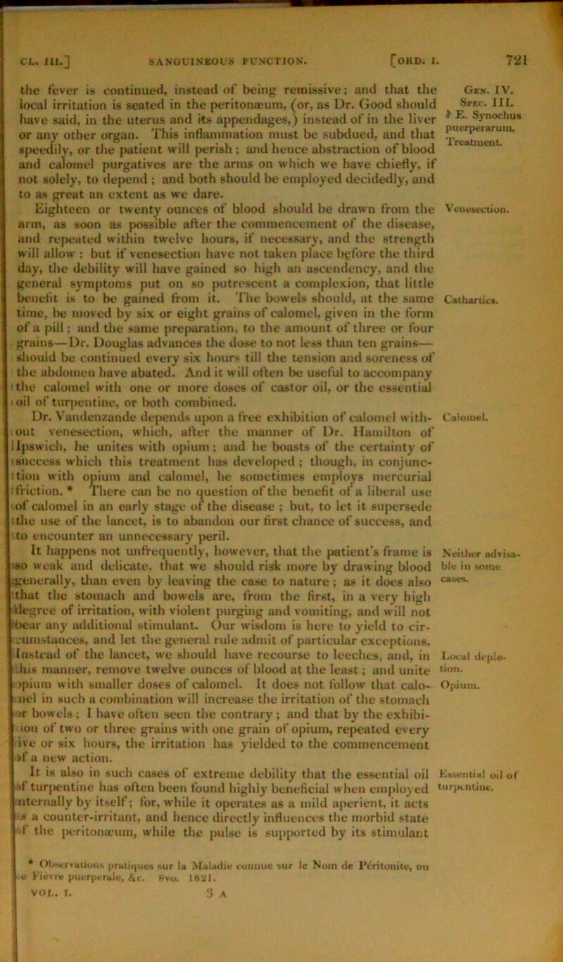 CL. m.] SANGUINEOUS FUNCTION. [OHD. I. the fever is continued, instead of being remissive; and that tlie local irritation is seated in the peritonaeum, (or, as Dr. Good should have said, in the uterus and its appendages,) instead of in the liver * Synochu* or any other organ. This inHammation must be subdued, and that speetfily, or tiie patient will perish ; and hence abstraction of blood and calomel purgatives are the arms on which we have chiefly, if not solely, to dejiend ; and both should be employed decidedly, and to as great an extent as we dare. Eighteen or twenty ounces of blood should be drawn from the Venesection, arm, as soon as possible after the commencement of the disease, and re}H?ated within twelve hours, if necessary, and the strength will allow : but if venesection have not taken place byfore the third day, the debility will have gained so high an ascendency, and the general symptoms put on so putrescent a complexion, that little benetit is to be gained from it. 'I’he bowels should, at the same CstI>Artic«, time, be moved by six or eight grains of calomel, given in the form of a pill; and the same preparation, to the amount of three or four grains—Dr. Douglas advances the dose to not less than ten grains— should be continued every six hours till the tension and soreness of the abduineu have abated. And it will often be useful to accompany ithe calomel with one or more doses of castor oil, or the essentid < oil of turpentine, or both combined. Dr. Vandenzande dejiends ujxm a free exhibition of calomel with- Calomel, out venesection, which, after the manner of Dr. Hamilton of llpswich, he unites with opium; luid he boasts of the certainty of 'Success which this treatment has developed ; though, in conjunc- :tion with omum and calomel, he sometimes employs mercurial ■friction. • There can be no (question of the benefit of a liberal use of calomel in an early stage ot the disease ; but, to let it supersede ithe use of the lancet, is to abandon our first chance of success, and to encounter an unnecessary peril. It happens not unfrequently, however, that the patient’s frame is Neitlu-r advii.a> ■«o weak and delicate, that we should risk more by drawing blood ble in some 4Cenerally, tlian even by leaving the case to nature; as it does also :that the stomach and bowels are, from the first, in a very high ilegree of irritation, with violent purging and vomiting, and will not ibear any additional stimulant. Our wisdom is here to yield to cir- icumstunces, and let the general rule admit of particular exceptions. Instead of the lancet, we should have recourse to leeches, and, in lAxal ihis manner, remove twelve ounces of blood at the least; and unite ''on. jpium with smaller doses of calomel. It does not follow that calo- t)pium. ncl in such a combination will increase the irritation of the stomach »r bowels; I have often seen the contrary ; and tliat by the exhibi- lon of two or three grains with one grain of opium, repeated every ive or six hours, the irritation has yielded to the commencement if a new action. It is also in such cases of extreme debility that the essential oil oil of •if tur|H?ntine has often been found highly beneficial when employed noiKniia*;. iiternally by itself; for, while it operates as a mild aperient, it acts •A a counter-irritant, and hence directly influences the morbid state if the |>eritona'um, while the pulse is supported by its stimulant • Olisi'rvitiums [iruli<|ue<i sur la Muludie coiiimv sur Ic Noin de IViritouitt, ou o Fiifvr* putriwndi.-, Hvo. ISiil. VOL. l. f} A 721 Ges. IV.