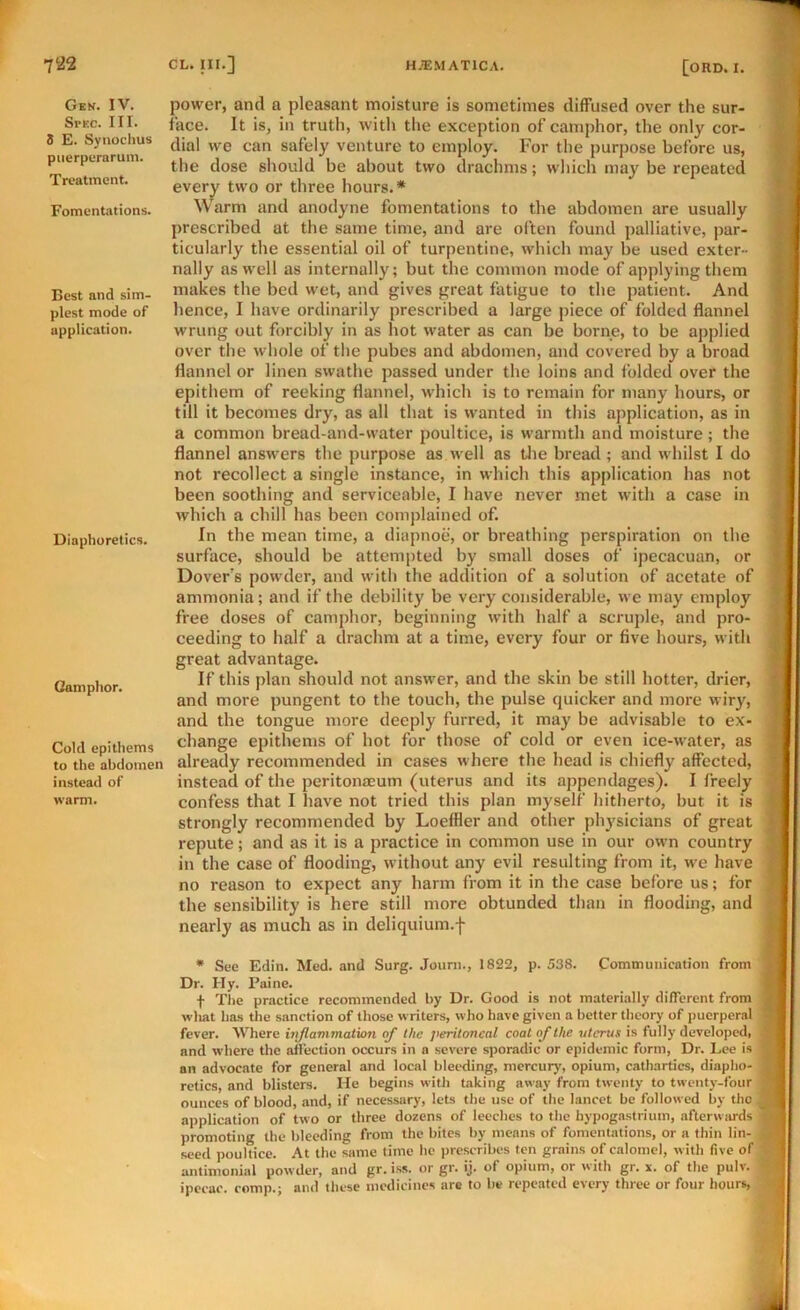 Gen. IV. Spec. III. 5 E. Synochus piierperarum. Treatment. Fomentations. Best and sim- plest mode of application. Diaphoretics. Camphor. Cold epithems to the abdomen instead of warm. power, and a pleasant moisture is sometimes diffused over the sur- face. It is, in truth, witli the exception of camphor, the only cor- dial we can safely venture to employ. For the purpose before us, the dose should be about two drachms; which may be repeated ever^ two or three hours.* Warm and anodyne fomentations to the abdomen are usually prescribed at the same time, and are often found palliative, jiar- ticularly the essential oil of turpentine, which may be used exter- nally as well as internally; but the common mode of applying them makes the bed wet, and gives great fatigue to the patient. And hence, I have ordinarily prescribed a large piece of folded flannel wrung out forcibly in as hot water as can be borne, to be applied over the whole of tlie pubes and abdomen, and covered by a broad flannel or linen swathe passed under the loins and folded over the epithem of reeking flannel, which is to remain for many hours, or till it becomes dry, as all that is wanted in this application, as in a common bread-and-water poultice, is warmth and moisture; the flannel answers the purpose as well as tlie bread ; and whilst I do not recollect a single instance, in which this application has not been soothing and serviceable, I have never met with a case in which a chill has been complained of. In the mean time, a diapnoe, or breathing perspiration on the surface, should be attem{)ted by small doses of ipecacuan, or Dover's powder, and with the addition of a solution of acetate of ammonia; and if the debility be very considerable, we may employ free doses of camphor, beginning with half a scruple, and pro- ceeding to half a drachm at a time, every four or five hours, with great advantage. If this plan should not answer, and the skin be still hotter, drier, and more pungent to the touch, the pulse quicker and more wiry, and the tongue more deeply furred, it may be advisable to ex- change epithems of hot for those of cold or even ice-water, as already recommended in cases where the head is chiefly affected, instead of the peritonaeum (uterus and its appendages). I freely confess that I liave not tried this plan myself hitherto, but it is strongly recommended by Loeffler and other physicians of great repute; and as it is a practice in common use in our own country in the case of flooding, without any evil resulting from it, we have no reason to expect any harm from it in the case before us; for the sensibility is here still more obtunded than in flooding, and nearly as much as in deliquium.f • See Edit!. Med. and Surg. Joiirn., 1822, p. 538. Communication from Dr. IIy. Paine. t The practice recommended by Dr. Good is not materially different from wliat has the sanction of those writers, who have given a better theory of jiucrperal fever. Where injlavimation of the peritoneal coal of the uterus is fully developed, and where the aflection occurs in a severe sporadic or epidemic form. Dr. Lee is an advocate for general and local bleeding, mercury, opium, cathartics, diapho- retics, and blisters. He begins with Laking away from twenty to twenty-four ounces of blood, and, if necessary, lets the use of the lancet be followed by tho application of two or three dozens of leeches to tho hypogastrium, afterwards promoting the bleeding from the biles by means of fomentations, or a thin lin- seed poultice. At the same time he prescribes ten grains of calomel, with five of antimonial powder, and gr. iss. or gr. ij. of opium, or with gr. s. of the pulv. ipecac, comp.; and these medicines are to be repeated every three or four hours,