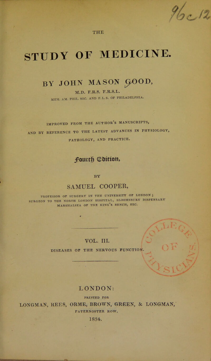 THE STUDY OF MEDICINE. by JOHN MASON ^OOD, M.D. F.R.S. F.R.S.L. MEM. AM. PHIL. SOC. AND F. L. S. OP PHILADELPHIA. IMPROVED FROM THE AUTHOr’s MANUSCRIPTS, AND BY REFERENCE TO THE LATEST ADVANCES IN PHYSIOLOGY, PATHOLOGY, AND PRACTICE. i?ouctg editton, BY SAMUEL COOPER, PHOFESSOa OP SURGERY IN THE UNIVERSITY OF LONDON ; SURGEON TO THE NORTH LONDON HOSPITAL, BLOOMSBURY DISPENSARY MARSHALSEA OF THE KINg’s BENCH, ETC. DISEASES OF VOL. III. THE NERVOUS FUNCTION. ^ LONDON: PRINTED FOR LONGMAN, REES, ORME, BROWN, GREEN, & LONGMAN,' PATERNOSTER ROW. 1834.