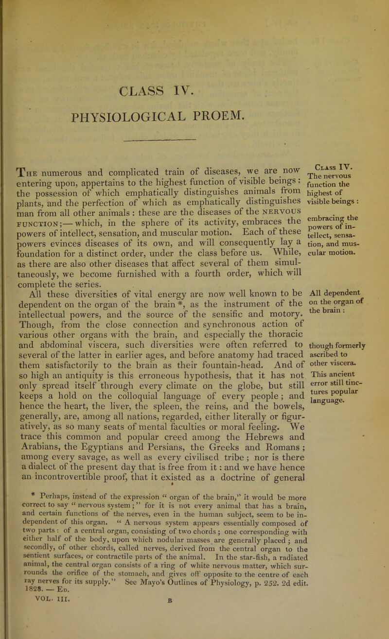 PHYSIOLOGICAL PROEM. The numerous and complicated train of diseases, we are now entering upon, appertains to the highest function of visible beings: the possession of which emphatically distinguishes anirnals from plants, and the perfection of which as emphatically distinguishes man from all other animals : these are the diseases of the nervous function;—which, in the sphere of its activity, embraces the powers of intellect, sensation, and muscular motion. Each of these powers evinces diseases of its own, and will consequently lay a foundation for a distinct order, under the class before us. While, as there are also other diseases that affect several of them simul- taneously, we become furnished with a fourth order, which will complete the series. All these diversities of vital energy are now well known to be dependent on the organ of the brain *, as the instrument of the intellectual powers, and the source of the sensific and motory. Though, from the close connection and synchronous action of various other organs with the brain, and especially the thoracic and abdominal viscera, such diversities were often referred to several of the latter in earlier ages, and before anatomy had traced them satisfactorily to the brain as their fountain-head. And of so high an antiquity is this erroneous hypothesis, that it has not only spread itself through every climate on the globe, but still keeps a hold on the colloquial language of every people; and hence the heart, the liver, the spleen, the reins, and the bowels, generally, are, among all nations, regarded, either literally or figur- atively, as so many seats of mental faculties or moral feeling. We trace this common and popular creed among the Hebrews and Arabians, the Egyptians and Persians, the Greeks and Romans ; among every savage, as well as every civilised tribe ; nor is there a dialect of the present day that is free from it: and we have hence an incontrovertible proof, that it existed as a doctrine of general * Perhaps, instead of the expression “ organ of the brain,” it would be more correct to say “ nervous system; ” for it is not every animal that has a brain, and certain functions of the nerves, even in the human subject, seem to be in- dependent of this organ. “ A nervous system appears essentially composed of two parts : of a central organ, consisting of two chords ; one corresponding with either half of the body, upon which nodular masses are generally placed ; and secondly, of other chords, called nerves, derived from the central organ to the sentient surfaces, or contractile parts of the animal. In the star-fish, a radiated animal, the central organ consists of a ring of white nervous matter, which sur- rounds the orifice of the stomach, and gives ofl’ opposite to the centre of each ray nerves for its supply.” See Mayo’s Outlines of Physiology, p. 252. 2d edit. 1828. — Eo. VOL. Ill, B Class IV. The nervous function the highest of visible beings: embracing the powers of in- tellect, sensa- tion, and mus- cular motion. All dependent on the organ of the brain: though formerly ascribed to other viscera. This ancient error still tinc- tures popular language.