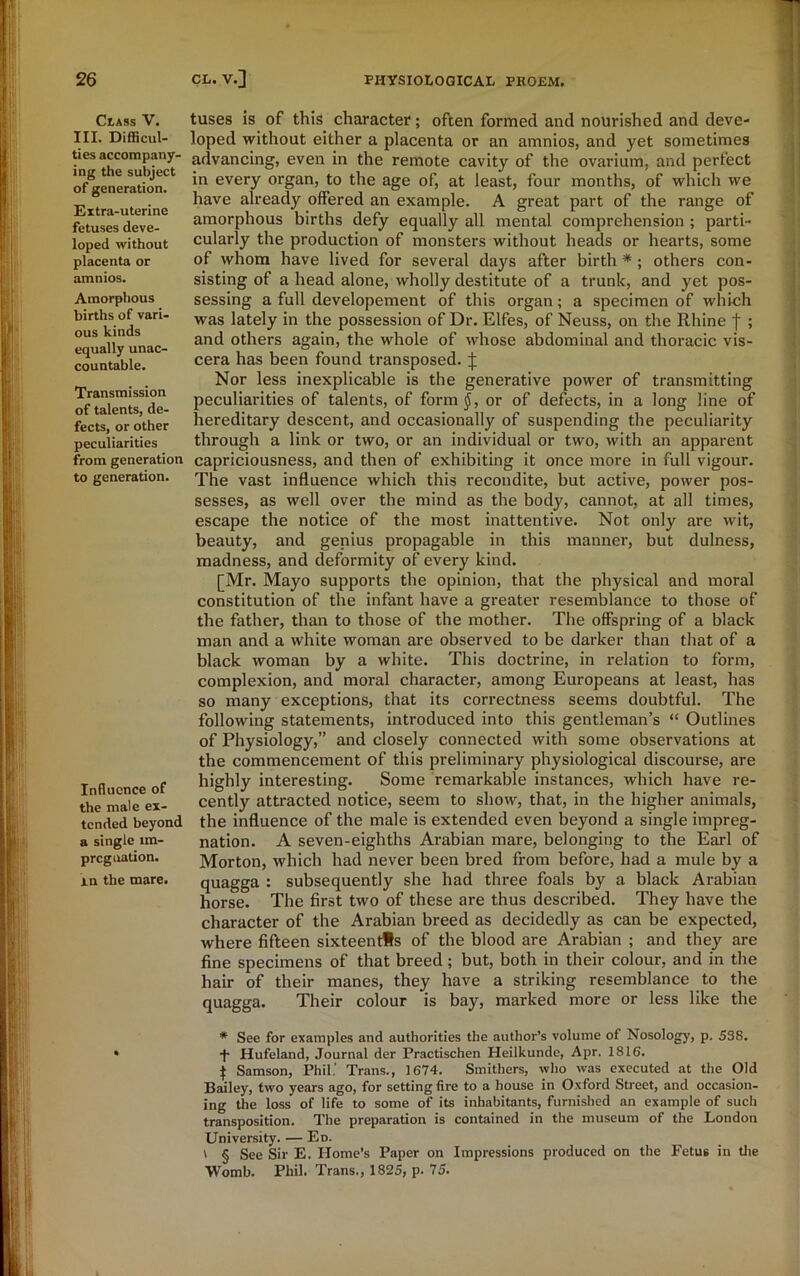 CtASS V. III. Difficul- ties accompany- ing the subject of generation. Extra-uterine fetuses deve- loped without placenta or amnios. Amorphous births of vari- ous kinds equally unac- countable. Transmission of talents, de- fects, or other peculiarities from generation to generation. Influence of the male ex- tended beyond a single 1m- preg nation. in the mare. tuses is of this character; often formed and nourished and deve- loped without either a placenta or an amnios, and yet sometimes advancing, even in the remote cavity of the ovarium, and perfect in every organ, to the age of, at least, four months, of which we have already offered an example. A great part of the range of amorphous births defy equally all mental comprehension ; parti- cularly the production of monsters without heads or hearts, some of whom have lived for several days after birth * ; others con- sisting of a head alone, wholly destitute of a trunk, and yet pos- sessing a full developement of this organ; a specimen of which was lately in the possession of Dr. Elfes, of Neuss, on the Rhine f ; and others again, the whole of whose abdominal and thoracic vis- cera has been found transposed. J Nor less inexplicable is the generative power of transmitting peculiarities of talents, of form$, or of defects, in a long line of hereditary descent, and occasionally of suspending the peculiarity through a link or two, or an individual or two, with an apparent capriciousness, and then of exhibiting it once more in full vigour. The vast influence which this recondite, but active, power pos- sesses, as well over the mind as the body, cannot, at all times, escape the notice of the most inattentive. Not only are wit, beauty, and genius propagable in this manner, but dulness, madness, and deformity of every kind. [Mr. Mayo supports the opinion, that the physical and moral constitution of the infant have a greater resemblance to those of the father, than to those of the mother. The offspring of a black man and a white woman are observed to be darker than that of a black woman by a white. This doctrine, in relation to form, complexion, and moral character, among Europeans at least, has so many exceptions, that its correctness seems doubtful. The following statements, introduced into this gentleman’s “ Outlines of Physiology,” and closely connected with some observations at the commencement of this preliminary physiological discourse, are highly interesting. Some remarkable instances, which have re- cently attracted notice, seem to show, that, in the higher animals, the influence of the male is extended even beyond a single impreg- nation. A seven-eighths Arabian mare, belonging to the Earl of Morton, which had never been bred from before, had a mule by a quagga : subsequently she had three foals by a black Arabian horse. The first two of these are thus described. They have the character of the Arabian breed as decidedly as can be expected, where fifteen sixteenths of the blood are Arabian ; and they are fine specimens of that breed; but, both in their colour, and in the hair of their manes, they have a striking resemblance to the quagga. Their colour is bay, marked more or less like the * See for examples and authorities the author’s volume of Nosology, p. 538. •f- Hufeland, Journal der Practischen Heilkunde, Apr. 1816. | Samson, Phil.' Trans., 1674. Smithers, who was executed at the Old Bailey, two years ago, for setting fire to a house in Oxford Street, and occasion- ing the loss of life to some of its inhabitants, furnished an example of such transposition. The preparation is contained in the museum of the London University. — Ed. t § See Sir E. Home’s Paper on Impressions produced on the Fetus in the Womb. Phil. Trans., 1825, p. 75.