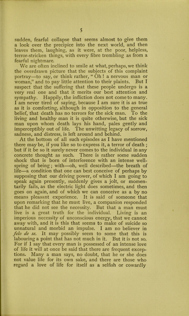 sudden, fearful collapse that seems almost to give them a look over the precipice into the next world, and then leaves them, laughing, as it were, at the poor, helpless, terror-stricken things, with every fibre trembling as from a fearful nightmare. We are often inclined to smile at what, perhaps, we think the overdrawn picture that the subjects of this complaint portray—to say, or think rather, “ Oh ! a nervous man or woman,” and to pay little attention to their plaints. But I suspect that the suffering that these people undergo is a very real one and that it merits our best attention and sympathy. Happily, the infliction does not come to many. I am never tired of saying, because I am sure it is as true as it is comforting, although in opposition to the general belief, that death has no terrors for the sick man. To the living and healthy man it is quite otherwise, but the sick man upon whom death lays his hand, pales gently and imperceptibly out of life. The unwitting legacy of sorrow, sadness, and distress, is left around and behind. At the bottom of all such episodes as I have mentioned there maybe, if you like so to express it, a terror of death ; but if it be so it surely never comes to the individual in any concrete thought as such. There is rather some sudden shock that is born of interference with an intense well- spring of being ; with—oh, well described—the breath of life—a condition that one can best conceive of perhaps by supposing that our driving power, of which I am going to speak again presently, suddenly gives a jolt, or momen- tarily fails, as the electric light does sometimes, and then goes on again, and of which we can conceive as a by no means pleasant experience. It is said of someone that upon remarking that he must live, a companion responded that he did not see the necessity. But that a man must live is a great truth for the individual. Living is an imperious necessity of unconscious energy, that we cannot away with, and it is this that seems to make of suicide so unnatural and morbid an impulse. I am no believer in felo de se. It may possibly seem to some that this is labouring a point that has not much in it. But it is not so. For if I say that every man is possessed of an intense love of life it will at once be said that there are frequent excep- tions. Many a man says, no doubt, that he or she does not value life for its own sake, and there are those who regard a love of life for itself as a selfish or cowardly