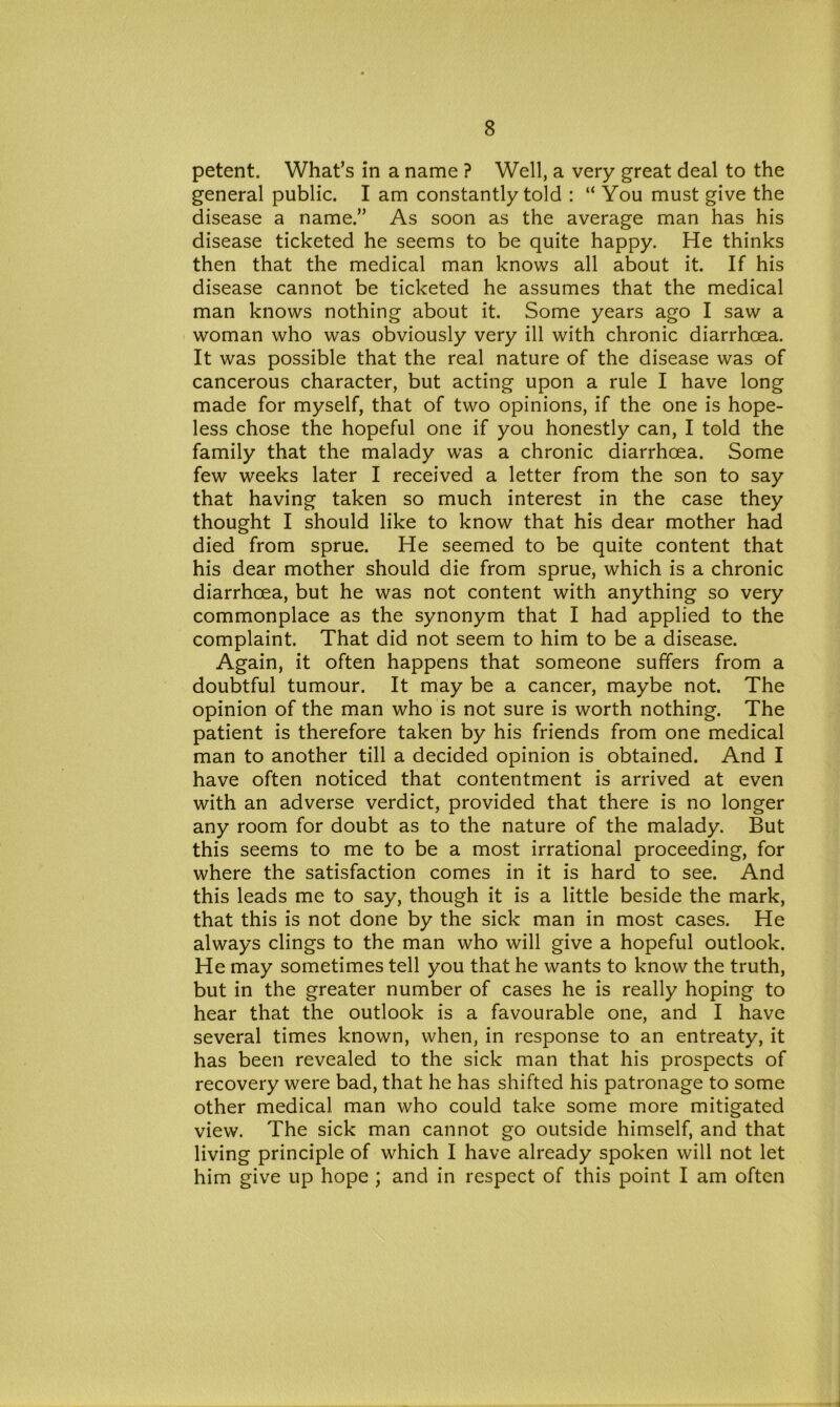 petent. What’s in a name ? Well, a very great deal to the general public. I am constantly told : “ You must give the disease a name.” As soon as the average man has his disease ticketed he seems to be quite happy. He thinks then that the medical man knows all about it. If his disease cannot be ticketed he assumes that the medical man knows nothing about it. Some years ago I saw a woman who was obviously very ill with chronic diarrhoea. It was possible that the real nature of the disease was of cancerous character, but acting upon a rule I have long made for myself, that of two opinions, if the one is hope- less chose the hopeful one if you honestly can, I told the family that the malady was a chronic diarrhoea. Some few weeks later I received a letter from the son to say that having taken so much interest in the case they thought I should like to know that his dear mother had died from sprue. He seemed to be quite content that his dear mother should die from sprue, which is a chronic diarrhoea, but he was not content with anything so very commonplace as the synonym that I had applied to the complaint. That did not seem to him to be a disease. Again, it often happens that someone suffers from a doubtful tumour. It may be a cancer, maybe not. The opinion of the man who is not sure is worth nothing. The patient is therefore taken by his friends from one medical man to another till a decided opinion is obtained. And I have often noticed that contentment is arrived at even with an adverse verdict, provided that there is no longer any room for doubt as to the nature of the malady. But this seems to me to be a most irrational proceeding, for where the satisfaction comes in it is hard to see. And this leads me to say, though it is a little beside the mark, that this is not done by the sick man in most cases. He always clings to the man who will give a hopeful outlook. He may sometimes tell you that he wants to know the truth, but in the greater number of cases he is really hoping to hear that the outlook is a favourable one, and I have several times known, when, in response to an entreaty, it has been revealed to the sick man that his prospects of recovery were bad, that he has shifted his patronage to some other medical man who could take some more mitigated view. The sick man cannot go outside himself, and that living principle of which I have already spoken will not let him give up hope ; and in respect of this point I am often