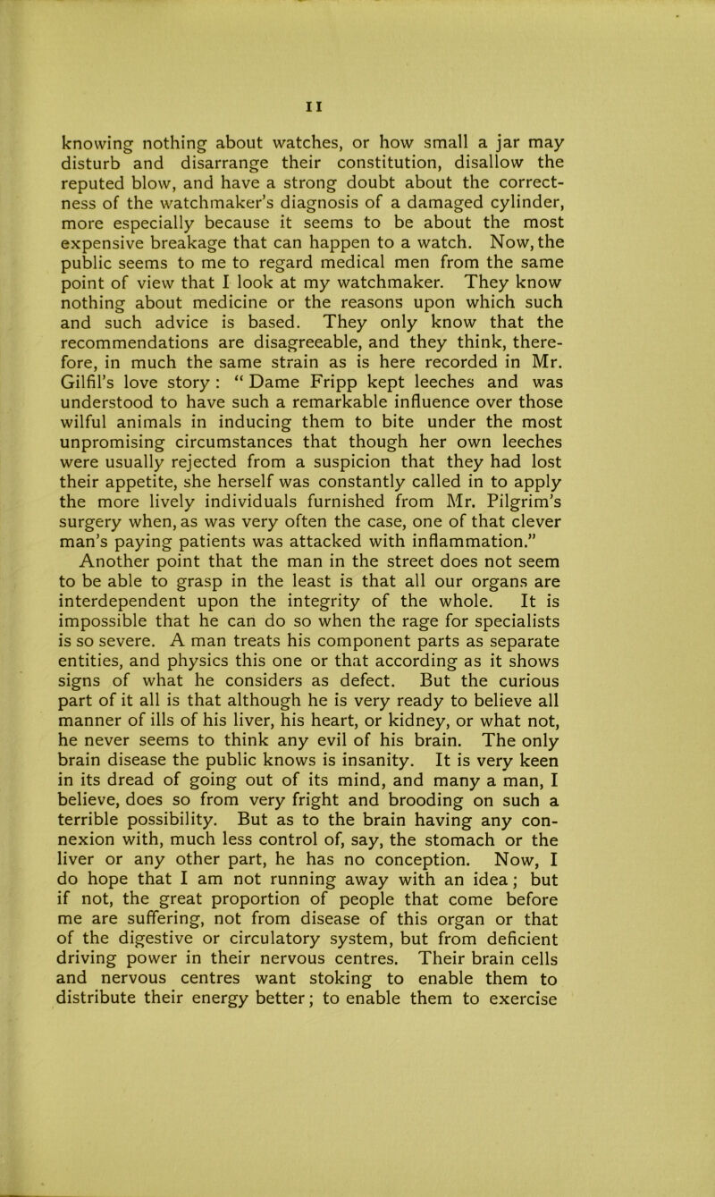 knowing nothing about watches, or how small a jar may disturb and disarrange their constitution, disallow the reputed blow, and have a strong doubt about the correct- ness of the watchmaker’s diagnosis of a damaged cylinder, more especially because it seems to be about the most expensive breakage that can happen to a watch. Now, the public seems to me to regard medical men from the same point of view that I look at my watchmaker. They know nothing about medicine or the reasons upon which such and such advice is based. They only know that the recommendations are disagreeable, and they think, there- fore, in much the same strain as is here recorded in Mr. Gilfil’s love story : “ Dame Fripp kept leeches and was understood to have such a remarkable influence over those wilful animals in inducing them to bite under the most unpromising circumstances that though her own leeches were usually rejected from a suspicion that they had lost their appetite, she herself was constantly called in to apply the more lively individuals furnished from Mr. Pilgrim’s surgery when, as was very often the case, one of that clever man’s paying patients was attacked with inflammation.” Another point that the man in the street does not seem to be able to grasp in the least is that all our organs are interdependent upon the integrity of the whole. It is impossible that he can do so when the rage for specialists is so severe. A man treats his component parts as separate entities, and physics this one or that according as it shows signs of what he considers as defect. But the curious part of it all is that although he is very ready to believe all manner of ills of his liver, his heart, or kidney, or what not, he never seems to think any evil of his brain. The only brain disease the public knows is insanity. It is very keen in its dread of going out of its mind, and many a man, I believe, does so from very fright and brooding on such a terrible possibility. But as to the brain having any con- nexion with, much less control of, say, the stomach or the liver or any other part, he has no conception. Now, I do hope that I am not running away with an idea; but if not, the great proportion of people that come before me are suffering, not from disease of this organ or that of the digestive or circulatory system, but from deficient driving power in their nervous centres. Their brain cells and nervous centres want stoking to enable them to distribute their energy better; to enable them to exercise