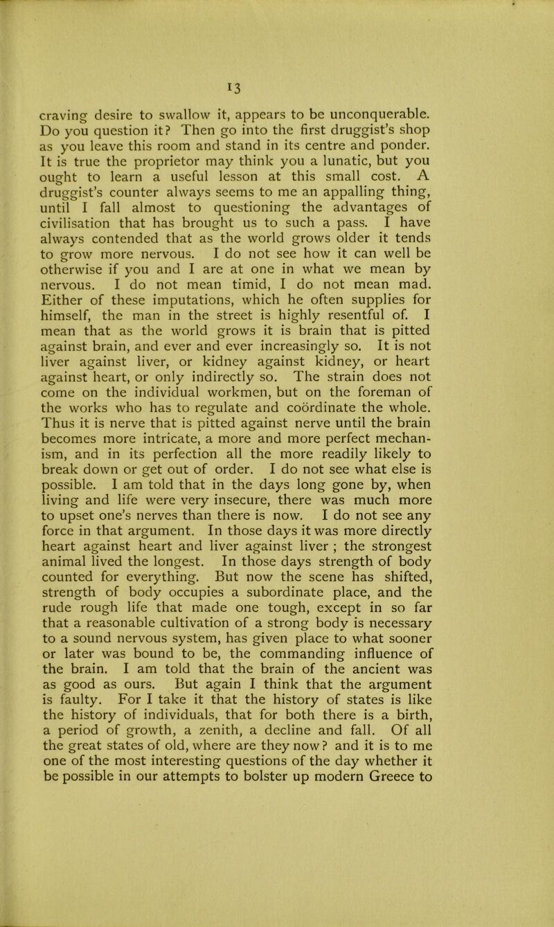 craving desire to swallow it, appears to be unconquerable. Do you question it? Then go into the first druggist’s shop as you leave this room and stand in its centre and ponder. It is true the proprietor may think you a lunatic, but you ought to learn a useful lesson at this small cost. A druggist’s counter always seems to me an appalling thing, until I fall almost to questioning the advantages of civilisation that has brought us to such a pass. I have always contended that as the world grows older it tends to grow more nervous. I do not see how it can well be otherwise if you and I are at one in what we mean by nervous. I do not mean timid, I do not mean mad. Either of these imputations, which he often supplies for himself, the man in the street is highly resentful of. I mean that as the world grows it is brain that is pitted against brain, and ever and ever increasingly so. It is not liver against liver, or kidney against kidney, or heart against heart, or only indirectly so. The strain does not come on the individual workmen, but on the foreman of the works who has to regulate and coordinate the whole. Thus it is nerve that is pitted against nerve until the brain becomes more intricate, a more and more perfect mechan- ism, and in its perfection all the more readily likely to break down or get out of order. I do not see what else is possible. 1 am told that in the days long gone by, when living and life were very insecure, there was much more to upset one’s nerves than there is now. I do not see any force in that argument. In those days it was more directly heart against heart and liver against liver ; the strongest animal lived the longest. In those days strength of body counted for everything. But now the scene has shifted, strength of body occupies a subordinate place, and the rude rough life that made one tough, except in so far that a reasonable cultivation of a strong body is necessary to a sound nervous system, has given place to what sooner or later was bound to be, the commanding influence of the brain. I am told that the brain of the ancient was as good as ours. But again I think that the argument is faulty. For I take it that the history of states is like the history of individuals, that for both there is a birth, a period of growth, a zenith, a decline and fall. Of all the great states of old, where are they now? and it is to me one of the most interesting questions of the day whether it be possible in our attempts to bolster up modern Greece to
