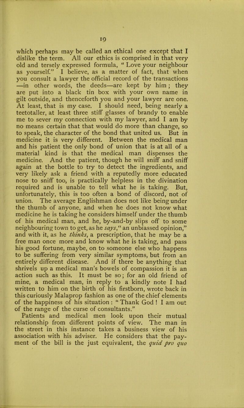 which perhaps may be called an ethical one except that I dislike the term. All our ethics is comprised in that very old and tersely expressed formula, “ Love your neighbour as yourself.” I believe, as a matter of fact, that when you consult a lawyer the official record of the transactions —in other words, the deeds—are kept by him ; they are put into a black tin box with your own name in gilt outside, and thenceforth you and your lawyer are one. At least, that is my case. I should need, being nearly a teetotaller, at least three stiff glasses of brandy to enable me to sever my connection with my lawyer, and I am by no means certain that that would do more than change, so to speak, the character of the bond that united us. But in medicine it is very different. Between the medical man and his patient the only bond of union that is at all of a material kind is that the medical man dispenses the medicine. And the patient, though he will sniff and sniff again at the bottle to try to detect the ingredients, and very likely ask a friend with a reputedly more educated nose to sniff too, is practically helpless in the divination required and is unable to tell what he is taking. But, unfortunately, this is too often a bond of discord, not of union. The average Englishman does not like being under the thumb of anyone, and when he does not know what medicine he is taking he considers himself under the thumb of his medical man, and he, by-and-by slips off to some neighbouring town to get, as he says“ an unbiassed opinion,” and with it, as he thinks, a prescription, that he may be a free man once more and know what he is taking, and pass his good fortune, maybe, on to someone else who happens to be suffering from very similar symptoms, but from an entirely different disease. And if there be anything that shrivels up a medical man’s bowels of compassion it is an action such as this. It must be so; for an old friend of mine, a medical man, in reply to a kindly note I had written to him on the birth of his firstborn, wrote back in this curiously Malaprop fashion as one of the chief elements of the happiness of his situation : “ Thank God ! I am out of the range of the curse of consultants.” Patients and medical men look upon their mutual relationship from different points of view. The man in the street in this instance takes a business view of his association with his adviser. He considers that the pay- ment of the bill is the just equivalent, the quid pro quo
