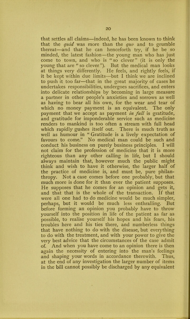 that settles all claims—indeed, he has been known to think that the quid was more than the quo and to grumble thereat—and that he can henceforth try, if he be so minded, the latest fashion—the young man who has just come to town, and who is “so clever” (it is only the young that are “so clever”). But the medical man looks at things very differently. He feels, and rightly feels, if it be kept within due limits—but I think we are inclined to push it too far—that in the great majority of cases he undertakes responsibilities, undergoes sacrifices, and enters into delicate relationships by becoming in large measure a partner in other people’s anxieties and sorrows as well as having to bear all his own, for the wear and tear of which no money payment is an equivalent. The only payment that we accept as payment in full is gratitude, and gratitude for imponderable service such as medicine renders to mankind is too often a stream with full head which rapidly gushes itself out. There is much truth as well as humour in “ Gratitude is a lively expectation of favours to come.” No medical man could be such and conduct his business on purely business principles. I will not claim for the profession of medicine that it is more righteous than any other calling in life, but I should always maintain that, however much the public might think and wish to have it otherwise, the larger half of the practice of medicine is, and must be, pure philan- thropy. Not a case comes before one probably, but that much more is done for it than ever the patient supposes. He supposes that he comes for an opinion and gets it, and that that is the whole of the transaction. If that were all one had to do medicine would be much simpler, perhaps, but it would be much less enthralling. But before forming an opinion you probably have to throw yourself into the position in life of the patient as far as possible, to realise yourself his hopes and his fears, his troubles here and his ties there, and numberless things that have nothing to do with the disease, but everything to do with the treatment, and with your power to give the very best advice that the circumstances of the case admit of. And when you have come to an opinion there is then again the necessity of entering into the man’s feelings and shaping your words in accordance therewith. Thus, at the end of any investigation the larger number of items in the bill cannot possibly be discharged by any equivalent