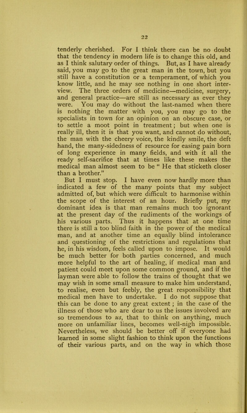 tenderly cherished. For I think there can be no doubt that the tendency in modern life is to change this old, and as I think salutary order of things. But, as I have already said, you may go to the great man in the town, but you still have a constitution or a temperament, of which you know little, and he may see nothing in one short inter- view. The three orders of medicine—medicine, surgery, and general practice—are still as necessary as ever they were. You may do without the last-named when there is nothing the matter with you, you may go to the specialists in town for an opinion on an obscure case, or to settle a moot point in treatment; but when one is really ill, then it is that you want, and cannot do without, the man with the cheery voice, the kindly smile, the deft hand, the many-sidedness of resource for easing pain born of long experience in many fields, and with it all the ready self-sacrifice that at times like these makes the medical man almost seem to be “ He that sticketh closer than a brother.” But I must stop. I have even now hardly more than indicated a few of the many points that my subject admitted of, but which were difficult to harmonise within the scope of the interest of an hour. Briefly put, my dominant idea is that man remains much too ignorant at the present day of the rudiments of the workings of his various parts. Thus it happens that at one time there is still a too blind faith in the power of the medical man, and at another time an equally blind intolerance and questioning of the restrictions and regulations that he, in his wisdom, feels called upon to impose. It would be much better for both parties concerned, and much more helpful to the art of healing, if medical man and patient could meet upon some common ground, and if the layman were able to follow the trains of thought that we may wish in some small measure to make him understand, to realise, even but feebly, the great responsibility that medical men have to undertake. I do not suppose that this can be done to any great extent ; in the case of the illness of those who are dear to us the issues involved are so tremendous to us, that to think on anything, much more on unfamiliar lines, becomes well-nigh impossible. Nevertheless, we should be better off if everyone had learned in some slight fashion to think upon the functions of their various parts, and on the way in which those