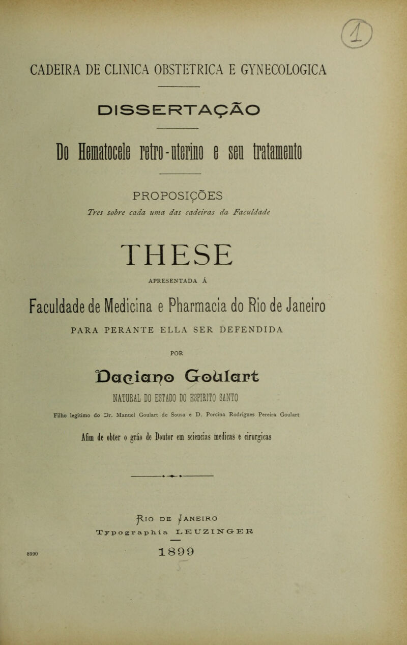 CADEIRA DE CLINICA OBSTÉTRICA E GYNECOLOGICA DISSERTAÇÃO Do Hemalocele retro-meio e sei tratamento PROPOSICOES Tres sobre cada uma das cadeiras da Faculdade THESE APRESENTADA Á Faculdade de Medicina e Pharmacia do Rio de Janeiro PARA PERANTE ELLA SER DEFENDIDA POR DaçiCI170 Goülctrt NATURAL DO ESTADO DO ESPIRITO SANTO Filho legitimo do Dr. Manuel Goulart de Sousa e D. Porcina Rodrigues Pereira Goulart Afim dc obter 0 gráo de Doutor em sciencias medicas e cirúrgicas jRio de Janeiro Typographia IL E U Z I N- Gr E 8990 1899