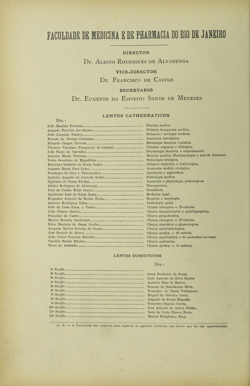 FACULDADE BE MEDICINA E DE PHARMACIA DO RIO DE JANEIRO DIRECTOR Dr. Albino Rodrigues de Alvarenga VICE-DIRECTOR Dr. Francisco de Castro SECRETARIO Dr. Eugênio do Espirito Santo de Menezes Drs.: LENTES CATHEDRÁTICOS João Martins Teixeira........ Augusto Ferreira dos Santos João Joaquim Pizarro Ernesto de Freitas Crissiuma Eduardo Cbapot Prevost Tiburcio Yaleriano Pecegueiro do Amaral, João Paulo de Carvalho Antonio Maria Teixeira Pedro Severiano de Magalhães Henrique Ladisláu de Souza Lopes Augusto Brant Paes Leme Domingos de Góes e Vasconcellos Antonio Augusto de Azevedo Sodré Cypriano de Souza Freitas..... Albino Rodrigues de Alvarenga Luiz da Cunha Feijó Junior Agostinho José de Souza Lima Benjamin Antonio da Rocha Faria Antonio Rodrigues Lima João da Costa Lima e Castro João Pizarro Gabizo Francisco de Castro Marcos Bezerra Cavalcanti Erico Marinho da Gama Coelho Joaquim Xavier Pereira da Cunha José Benicio de Abreu João Carlos Teixeira Brandão Cândido Barata Ribeiro Nuno de Andrade Physica medica. Chimica inorgânica medica. Botauica e zoologia medicas. Anatomia descriptiva. Histologia theorica e pratica. Chimica organica e biologica. Physiologia theorica e experimental. Matéria medica, Pharmacologia e arte de formular. Pathologia cirúrgica. Chimica analytica e toxicologica. Anatomia medico cirúrgica. Operações e apparelhos. Pathologia medica. Anatomia e physiologia pathologicas. Therapeutica. Obstetrícia. Medicina legal. Hygiene e mesologia. Pathologia geral. Clinica cirúrgica — 2a cadeira. Clinica dermatológica e syphiligraphica. Clinica propedêutica. Clinica cirúrgica — Ia cadeira. Clinica obstétrica e gynecologica. Clinica ophthalmologica. Clinica medica — 2a cadeira. Clinica psychiatrica e de moléstias uervosas. Clinica pediátrica. Clinica medica — Ia cadeira. LENTES SUBSTITUTOS Drs.: Ia Secção 2a Secção Oscar Frederico de Souza. 3a Secção Luiz Autonio da Silva Santos. 4a Secção Antonio Dias de Barros. 5a Secção Ernesto do Nascimento Silva. 6a Secção Francisco de Paula Valladares. 7a Secção Miguel de Oliveira Couto. 8a Secção Augusto de Souza Brandão. 9a Secção Francisco Simões Corrêa. 10a Secção José Autonio de Abreu Fialho. 11a Secção Luiz da Costa Chaves Faria. 12a Secção Mareio Filaphiano Nery. B. A Faculdade nâo approva nem reprova as opiniões emittidas nas theses que lhe são apresentadas.