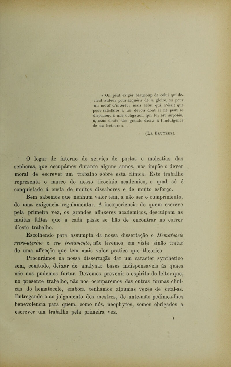 « ün peut exiger benucoup de celui qui de- vient auteur pour acquérir de la gloire, ou pour un motif d’intérêt; mais celui qui n’écrit que pour satisfaire à uu devoir dont il ne peut se dispenser, à une obligation qui lui est imposée, a, sans doute, des grands droits à 1’indulgence de ses lecteurs ». (La Bruyèrk), O logar de interno do serviço de partos e moléstias das senhoras, que occupámos durante alguns annos, nos impõe o dever moral de escrever um trabalho sobre esta clinica. Este trabalho representa o marco do nosso tirocinio acadêmico, o qual só é conquistado á custa de muitos dissabores e de muito esforço. Bem sabemos que nenhum valor tem, a não ser o cumprimento, de uma exigencia regulamentar. A inexperiencia de quem escreve pela primeira vez, os grandes affazeres acadêmicos, desculpam as muitas faltas que a cada passo se hão de encontrar no correr d’este trabalho. Escolhendo para assumpto da nossa dissertação o Hematocele retro-uterino e seu tratamento, não tivemos em vista sinão tratar de uma aífecção que tem mais valor pratico que theorico. Procurámos na nossa dissertação dar um caracter synthetico sem, comtudo, deixar de analysar bases indispensáveis ás quaes não nos pudemos furtar. Devemos prevenir o espirito do leitor que, no presente trabalho, não nos occuparemos das outras formas clini- cas do hematocele, embora tenhamos algumas vezes de cital-as. Entregando-o ao julgamento dos mestres, de ante-mão pedimos-lhes benevolencia para quem, como nós, neophytos, somos obrigados a escrever um trabalho pela primeira vez. i