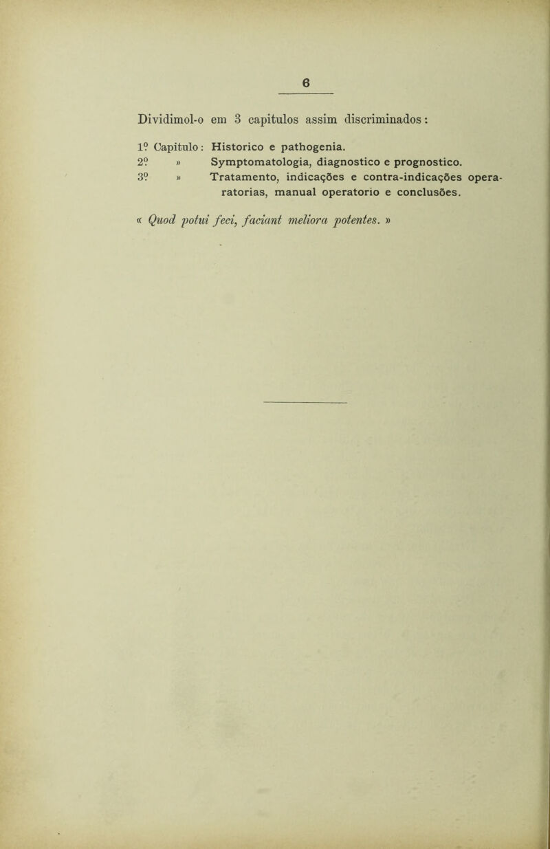 Dividimol-o em 3 capítulos assim discriminados: 1? Capitulo: Historico e pathogenia. 2? » Symptomatologia, diagnostico e prognostico. 3? » Tratamento, indicações e contra-indicações opera- ratorias, manual operatorio e conclusões. « Qiiod potiti feci, faciant méliora potentes. »