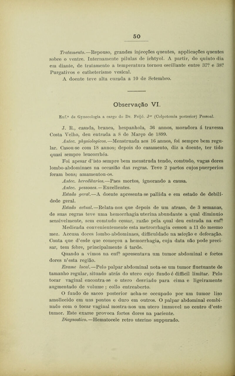 Tratamento.—Repouso, grandes injecções quentes, applicações quentes sobre o ventre. Internamente pílulas de icbtyol. A partir, do quinto dia em diante, de tratamento a temperatura tornou oscillante entre 37? e 38? Purgativos e catheterismo vesical. A doente teve alta curada a 10 de Setembro. Enf. de Gynecologia a cargo do Dr. Feijó. Jor (Colpotomia posterior) Pessoal. J. R., casada, branca, hespanbola, 36 annos, moradora á travessa Costa Yelbo, deu entrada a 8 de Março de 1899. Antec. physiologicos.—Menstruada aos 16 annos, foi sempre bem regu- lar. Casou-se com 18 annos; depois do casamento, diz a doente, ter tido quasi sempre leucorrbéa. Foi apesar d’ isto sempre bem menstruda tendo, comtudo, vagas dores lombo-abdominaes na occasião das regras. Teve 2 partos cujos puerperios foram bons; amamentou-os. Antec. hereditários.—Paes mortos, ignorando a causa. Antec. pessoaes.—Excellentes. Estado geral.—A doente apresenta se pallida e em estado de debili- dede geral. Estado actual.—Relata-nos que depois de um atraso, de 3 semanas, de suas regras teve uma kemorrhagia uterina abundante a qual diminuio sensivelmente, sem comtudo cessar, razão pela qual deu entrada na enf? Medicada convenientemente esta metrorrhagia cessou a 11 do mesmo mez. Accusa dores lombo-abdominaes, difficuldade na micção e defecação. Conta que d’esde que começou a bemorrbagia, cuja data não pode preci- sar, tem febre, principalmente á tarde. Quando a vimos na enf? apresentava nm tumor abdominal e fortes dores n7esta região. Exame local.—Pelo palpar abdominal nota-se um tumor fluctuante de tamanho regular, situado atrás do utero cujo fundo é difficil limitar. Pelo tocar vaginal encontra-se o utero desviado para cima e ligeiramente augmentado de volume ; collo entreaberto. O fundo de sacco posterior acha-se occupado por um tumor liso amollecido em uns pontos e duro em outros. O palpar abdominal combi- nado com o tocar vaginal mostra-nos um utero immovel no centro d’este tumor. Este exame provoca fortes dores na paciente. Diagnostico.—Hematocele retro uterino suppurado. Observação VI.