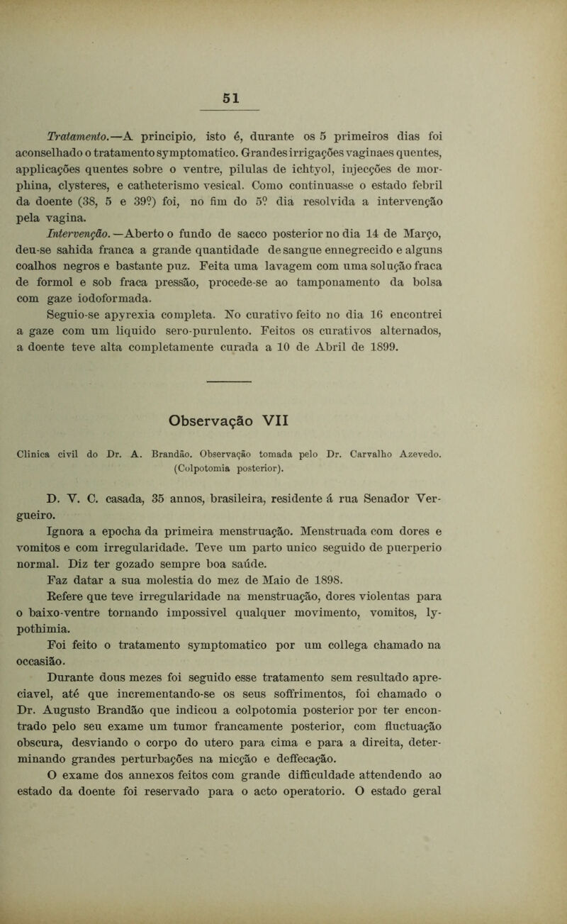 Tratamento.—A principio, isto é, durante os 5 primeiros dias foi aconselhado o tratamento symptomatico. Grandes irrigações vaginaes quentes, applicações quentes sobre o ventre, pilulas de ichtyol, iujecções de mor- phina, clysteres, e catheterismo vesical. Como continuasse o estado febril da doente (38, 5 e 39?) foi, no fim do 5? dia resolvida a intervenção pela vagina. Intervenção. — Aberto o fundo de sacco posterior no dia 14 de Março, deu-se sahida franca a grande quantidade de sangue ennegrecido e alguns coalhos negros e bastante puz. Feita uma lavagem com uma solução fraca de formol e sob fraca pressão, procede-se ao tamponamento da bolsa com gaze iodoformada. Seguio-se apyrexia completa. No curativo feito no dia 16 encontrei a gaze com um liquido sero-purulento. Feitos os curativos alternados, a doente teve alta completamente curada a 10 de Abril de 1899. Observação VII Clinica civil do Dr. A. Brandão. Observação tomada pelo Dr. Carvalbo Azevedo. (Colpotomia posterior). D. Y. C. casada, 35 annos, brasileira, residente á rua Senador Ver- gueiro. Ignora a epocha da primeira menstruação. Menstruada com dores e vomitos e com irregularidade. Teve um parto unico seguido de puerperio normal. Diz ter gozado sempre boa saúde. Faz datar a sua moléstia do mez de Maio de 1898. Eefere que teve irregularidade na menstruação, dores violentas para o baixo-ventre tornando impossivel qualquer movimento, vomitos, ly- pothimia. Foi feito o tratamento symptomatico por um collega chamado na occasião. Durante dons mezes foi seguido esse tratamento sem resultado apre- ciável, até que incrementando-se os seus soffrimentos, foi chamado o Dr. Augusto Brandão que indicou a colpotomia posterior por ter encon- trado pelo seu exame um tumor francamente posterior, com fluctuação obscura, desviando o corpo do utero para cima e para a direita, deter- minando grandes perturbações na micção e deffecaçâo. O exame dos annexos feitos com grande difficuldade attendendo ao estado da doente foi reservado para o acto operatorio. O estado geral
