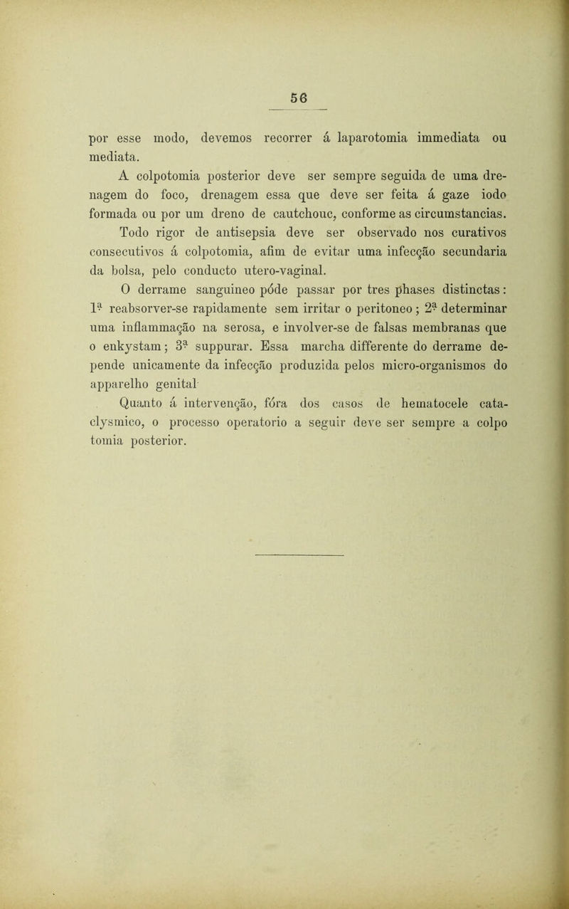 por esse modo, devemos recorrer á laparotomia immediata ou mediata. A colpotomia posterior deve ser sempre seguida de uma dre- nagem do foco, drenagem essa que deve ser feita á gaze iodo formada ou por um dreno de cautchouc, conforme as circumstancias. Todo rigor de antisepsia deve ser observado nos curativos consecutivos á colpotomia, afim de evitar uma infecção secundaria da bolsa, pelo conducto utero-vaginal. O derrame sanguineo póde passar por tres phases distinctas: reabsorver-se rapidamente sem irritar o peritoneo ; 2* determinar uma inflammação na serosa, e involver-se de falsas membranas que o enkystam; 3^ suppurar. Essa marcha differente do derrame de- pende unicamente da infecção produzida pelos micro-organismos do apparelho genital Quanto á intervenção, fora dos casos de hematocele cata- clysmico, o processo operatorio a seguir deve ser sempre a colpo tomia posterior.