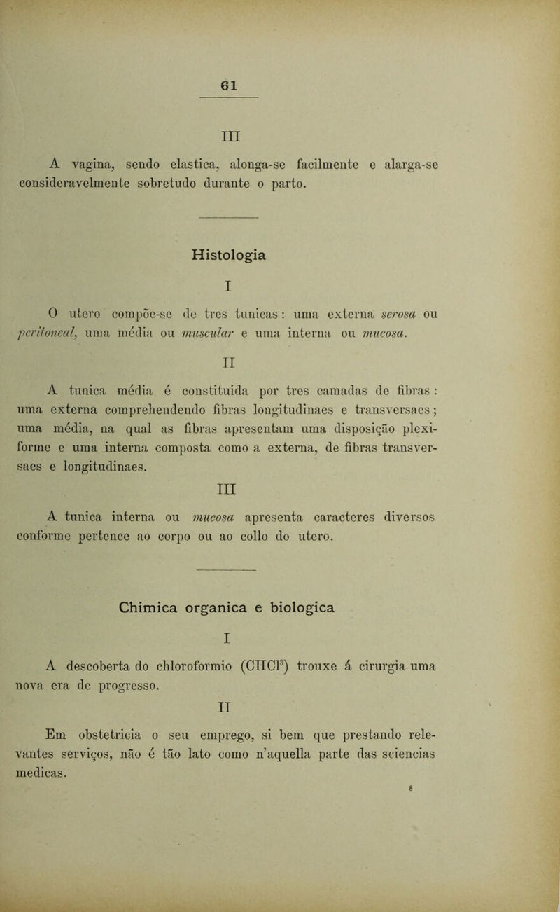 III A vagina, sendo elastica, alonga-se facilmente e alarga-se consideravelmente sobretudo durante o parto. Histologia I O utero compõe-se de tres túnicas: uma externa serosa ou peritoneal, uma média ou muscular e uma interna ou mucosa. II A túnica média é constituida por tres camadas de fibras: uma externa comprehendendo fibras longitudinaes e transversaes; uma média, na qual as fibras apresentam uma disposição plexi- forme e uma interna composta como a externa, de fibras transver- saes e longitudinaes. III A túnica interna ou mucosa apresenta caracteres diversos conforme pertence ao corpo ou ao collo do utero. Chimica organica e biologica I A descoberta do chloroformio (CHCl3) trouxe á cirurgia uma nova era de progresso. II Em obstetricia o seu emprego, si bem que prestando rele- vantes serviços, não é tão lato como naquella parte das sciencias medicas. 8