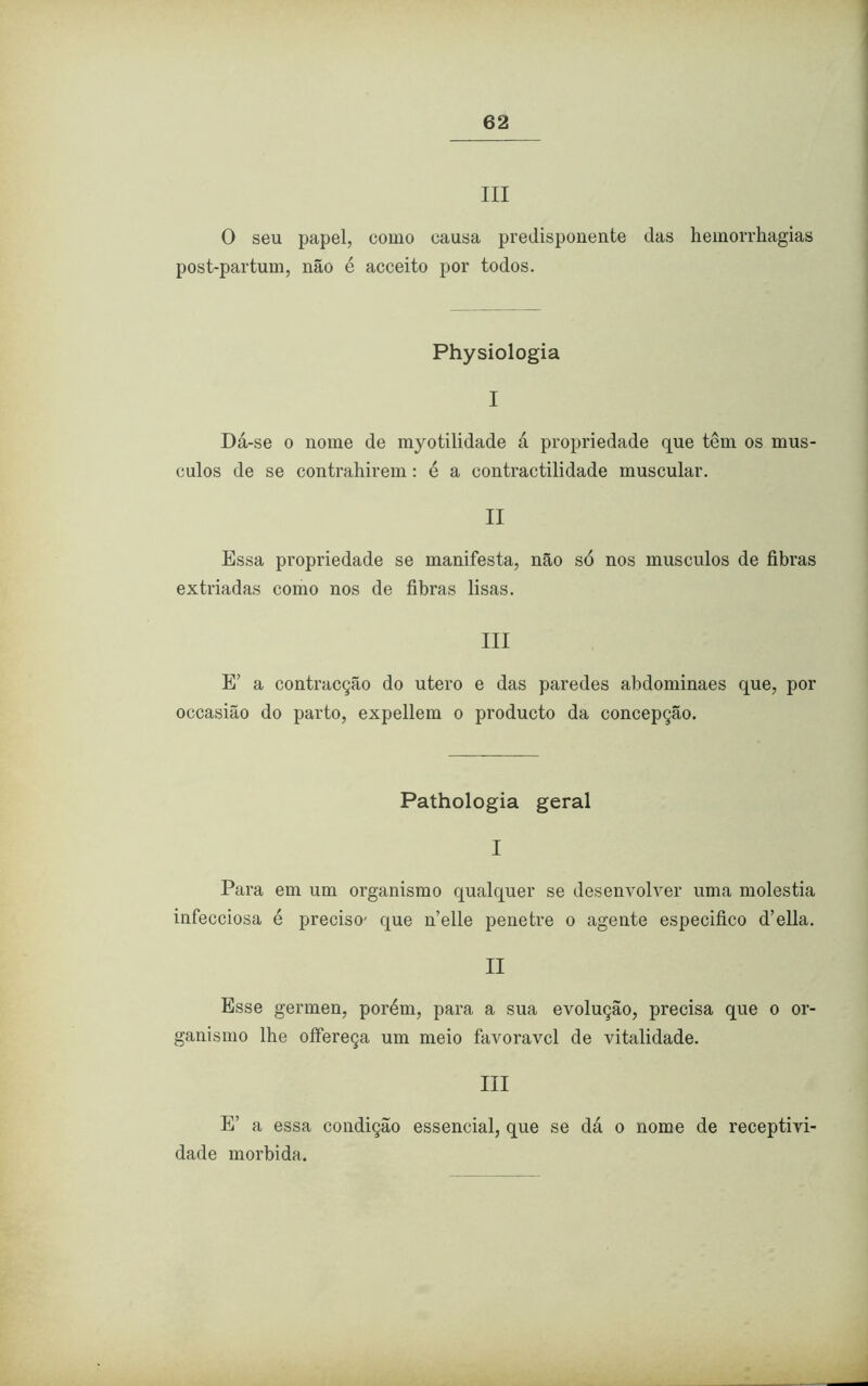 III 0 seu papel, como causa predisponente das hemorrhagias post-partum, não é acceito por todos. Physiologia I Dá-se o nome de myotilidade á propriedade que têm os mús- culos de se contrahirem: é a contractilidade muscular. II Essa propriedade se manifesta, não só nos musculos de fibras extriadas como nos de fibras lisas. III E’ a contracção do utero e das paredes abdominaes que, por occasião do parto, expellem o producto da concepção. Pathologia geral I Para em um organismo qualquer se desenvolver uma moléstia infecciosa é preciso' que nelle penetre o agente especifico d’ella. II Esse germen, porém, para a sua evolução, precisa que o or- ganismo lhe offereça um meio favoravcl de vitalidade. III E’ a essa condição essencial, que se dá o nome de receptivi- dade mórbida.