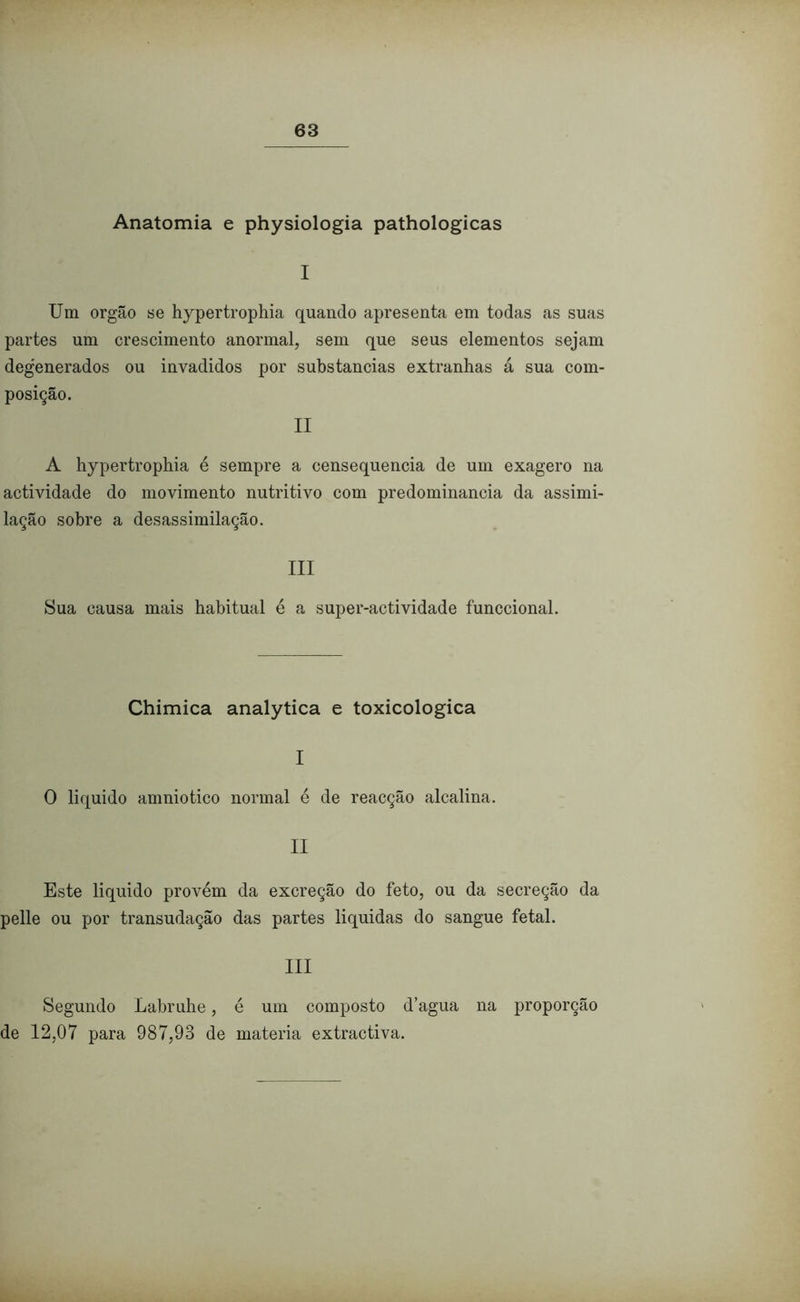 Anatomia e physiologia pathologicas I Um orgão se hypertrophia quando apresenta em todas as suas partes um crescimento anormal, sem que seus elementos sejam degenerados ou invadidos por substancias extranhas á sua com- posição. II A hypertrophia é sempre a censequencia de um exagero na actividade do movimento nutritivo com predominância da assimi- lação sobre a desassimilação. III Sua causa mais habitual é a super-actividade funccional. Chimica analytica e toxicologica I 0 liquido amniotico normal é de reacção alcalina. II Este liquido provém da excreção do feto, ou da secreção da pelle ou por transudação das partes liquidas do sangue fetal. III Segundo Labruhe, é um composto d’agua na proporção de 12,07 para 987,93 de matéria extractiva.