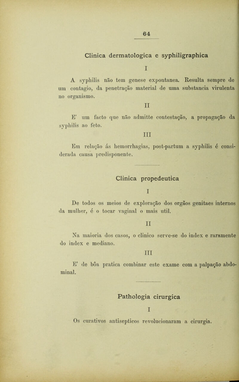 Clinica dermatológica e syphiligraphica I A syphilis não tem genese expontânea. Resulta sempre de um contagio, da penetração material de uma substancia virulenta no organismo. II E’ um facto que não admitte contestação, a propagação da syphilis ao feto. III Em relação ás hemorrhagias, post-partum a syphilis é consi- derada causa predisponente. Clinica propedêutica I De todos os meios de exploração dos orgãos genitaes internos da mulher, é o tocar vaginal o mais util. II Na maioria dos casos, o clinico serve-se do index e raramente do index e mediano. III E’ de bôa pratica combinar este exame com a palpação abdo- minal. Pathologia cirúrgica I Os curativos antisépticos revolucionaram a cirurgia.