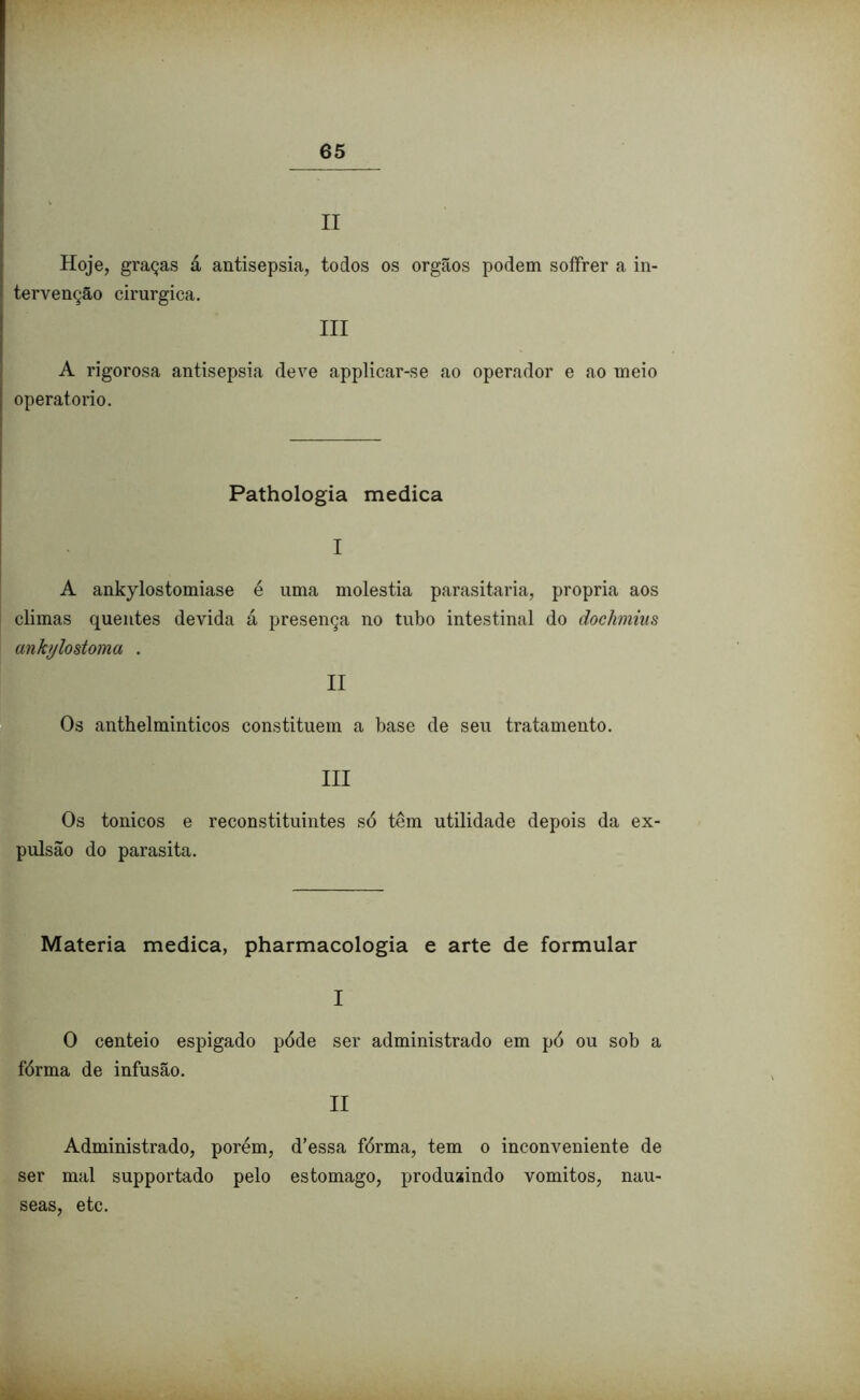 II Hoje, graças á antisepsia, todos os orgãos podem soífrer a in- tervenção cirúrgica. III A rigorosa antisepsia deve applicar-se ao operador e ao meio operatorio. Pathologia medica I A ank)rlostomiase é uma moléstia parasitaria, própria aos climas quentes devida á presença no tubo intestinal do dochmius ankylostoma . II Os anthelminticos constituem a base de seu tratamento. III Os tonicos e reconstituintes só têm utilidade depois da ex- pulsão do parasita. Matéria medica, pharmacologia e arte de formular I O centeio espigado póde ser administrado em pó ou sob a fórma de infusão. II Administrado, porém, d’essa fórma, tem o inconveniente de ser mal supportado pelo estomago, produzindo vomitos, nau- seas, etc.