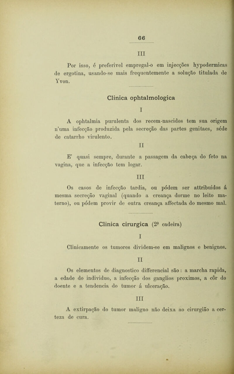 III Por isso, é preferível empregal-o em injecções hypodermicas de ergotina, usando-se mais frequentemente a solução titulada de Yvon. Clinica ophtalmologica I A ophtalmia purulenta dos recem-nascidos tem sua origem n’uma infecção produzida pela secreção das partes genitaes, séde de catarrho virulento. II E’ quasi sempre, durante a passagem da cabeça do feto na vagina, que a infecção tem logar. III Os casos de infecção tardia, ou pódem ser attribuidos á mesma secreção vaginal (quando a creança dorme no leito ma- terno), ou pódem provir de outra creança affectada do mesmo mal. Clinica cirúrgica (2^ cadeira) I Clinicamente os tumores dividem-se em malignos e benignos. II Os elementos de diagnostico differencial são: a marcha rapida, a edade do indivíduo, a infecção dos gânglios proximos, a cor do doente e a tendencia do tumor á ulceracão. III A extirpação do tumor maligno não deixa ao cirurgião a cer- teza de cura.