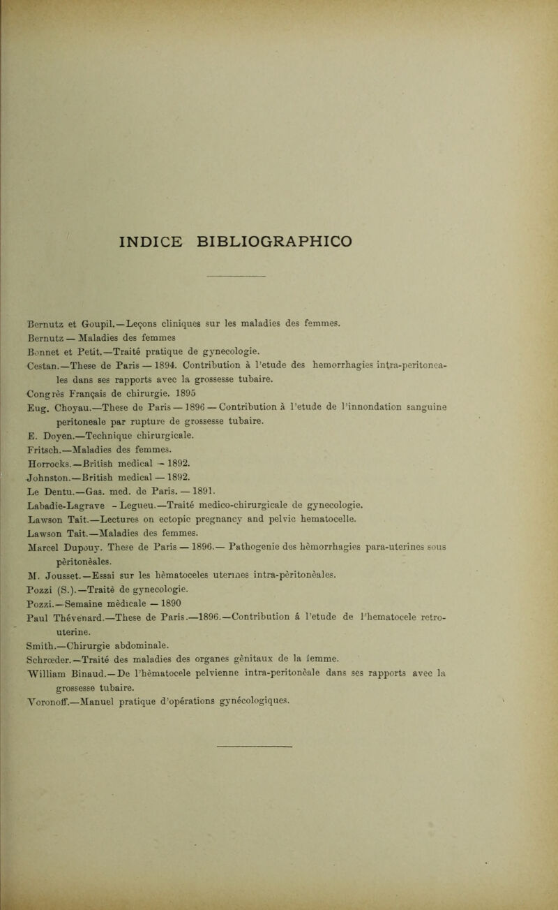 índice bibliographico Bernutz et Goupil.—Leçons cliniques sur les maladies des femmes. Bernutz — Maladies des femmes Bonnet et Petit.—Traité pratique de gynecologie. Cestan.—These de Paris — 1894. Contribution à 1’etude des hemorrhagies intra-peritonea- les dans ses rapports avec la grossesse tubaire. Congrès Français de chirurgie. 1895 Eug. Choyau.—These de Paris — 1896 — Contribution à 1’etude de 1’innondation sanguine peritoneale par rupture de grossesse tubaire. E. Doyen.—Technique ehirurgicale. Fritsch.—Maladies des femmes. Horrocks.—Brilish medicai - 1892. Johnston.—British medicai — 1892. Le Dentu.—Gas. med. de Paris. — 1891. Labadie-Lagrave -Legueu.—Traité medico-chirurgicale de gynecologie. Lawson Tait.—Lectures on ectopic pregnancy and pelvic hematocelle. Lawson Tait.—Maladies des femmes. Marcei Dupouy. These de Paris — 1896.— Pathogenie des hemorrhagies para-uterines sous pèritonèales. M. Jousset.—Essai sur les hèmatoceles utermes intra-pèritonèales. Pozzi (S.).—Traitè de gynecologie. Pozzi.—Semaine mèdicale — 1890 Paul Thévénard.—These de Paris.—1896.—Contribution á 1’etude de 1’hematocele retro- uterine. Smith.—Chirurgie abdominale. Schroeder.—Traité des maladies des organes gènitaux de la lemme. William Binaud.—De 1’hèmatocele pelvienne intra-peritonèale dans ses rapports avec la grossesse tubaire. Voronoíf.—Manuel pratique d’opérations gynécologiques.