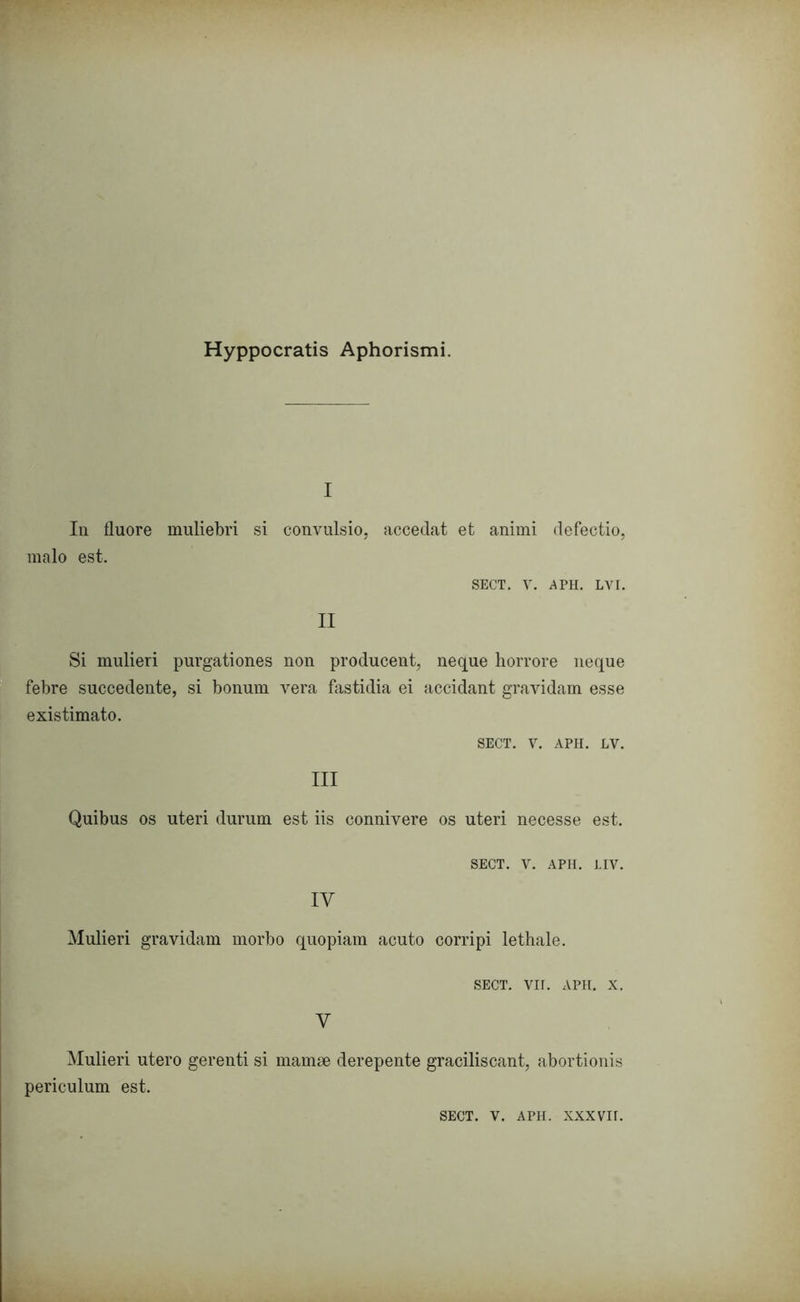 Hyppocratis Aphorismi. I In fluore muliebri si convulsio, accedat et animi defeetio, maio est. SECT. V. APH. LVI. II Si mulieri purgationes non producent, neque horrore neque febre succedente, si bonum vera fastidia ei accidant gravidam esse existimato. SECT. V. APH. LV. III Quibus os uteri durum est iis connivere os uteri necesse est. SECT. V. APH. LIV. IV Mulieri gravidam morbo quopiam acuto corripi lethale. SECT. VII. APH. x. V Mulieri utero gerenti si mamae derepente graciliscant, abortionis periculum est. SECT. V. APH. XXXVIf.