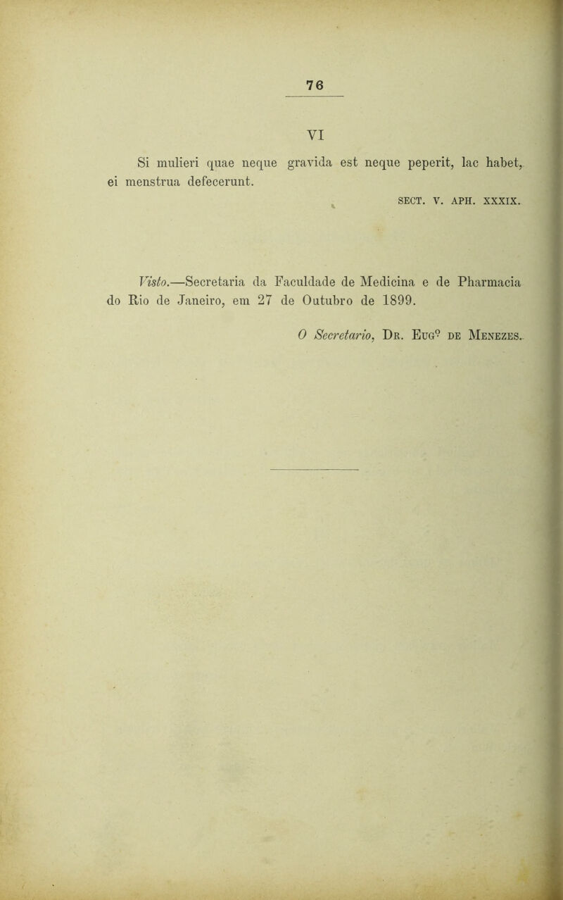 VI Si mulieri quae neque ei menstrua defecerunt. gravida est neque peperit, lac habet, SECT. V. APH. XXXIX. Visto.—Secretaria da Faculdade de Medicina e de Pharmacia do Rio de Janeiro, em 27 de Outubro de 1899. O Secretario, Dr. Eug9 de Menezes..