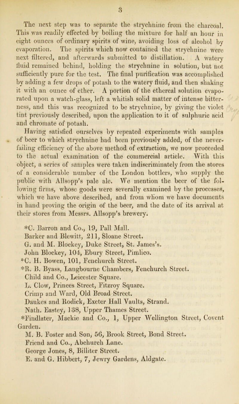 The next step was to separate the strychnine from the charcoal. This was readily effected by boiling the mixture for half an hour in eight ounces of ordinary spirits of wine, avoiding loss of alcohol by evaporation. The spirits which now contained the strychnine were next filtered, and afterwards submitted to distillation. A watery fluid remained behind, holding the strychnine in solution, but not sufficiently pure for the test. The final purification was accomplished by adding a few drops of potash to the watery fluid, and then shaking it with an ounce of ether. A portion of the ethereal solution evapo- rated upon a watch-glass, left a whitish solid matter of intense bitter- ness, and this was recognized to be strychnine, by giving the violet tint previously described, upon the application to it of sulphuric acid and chromate of potash. Having satisfied ourselves by repeated experiments with samples of beer to which strychnine had been previously added, of the never- failing efficiency of the above method of extraction, wc now proceeded to the actual examination of the commercial article. With this object, a series of samples were taken indiscriminately from the stores of a considerable number of the London bottlers, who supply the public with Allsopp’s pale ale. We mention the beer of the fol- lowing firms, whose goods were severally examined by the processes, which we have above described, and from whom we have documents in hand proving the origin of the beer, and the date of its arrival at their stores from Messrs. Allsopp’s brewery. *C. Barron and Co., 19, Pall Mall. Barker and Blewitt, 211, Sloane Street. G. and M. Blockey, Duke Street, St. James’s. John Blockey, 104, Ebury Street, Pimlico. *C. H. Bowen, 101, Penchurch Street. *R. B. Byass, Langbourne Chambers, Fenchurch Street. Child and Co., Leicester Square. L. Clow, Princes Street, Fitzroy Square. Crimp and Ward, Old Broad Street. Daukes and Ilodick, Exeter Hall Vaults, Strand. Nath. Eastey, 108, Upper Thames Street. *Findlater, Mackie and Co., 1, Upper Wellington Street, Covcnt Garden. M. B. Foster and Son, 56, Brook Street, Bond Street. Friend and Co., Abchurch Lane. George Jones, 8, Billiter Street. E. and G. Hibbert, 7, Jewry Gardens, Aldgate.