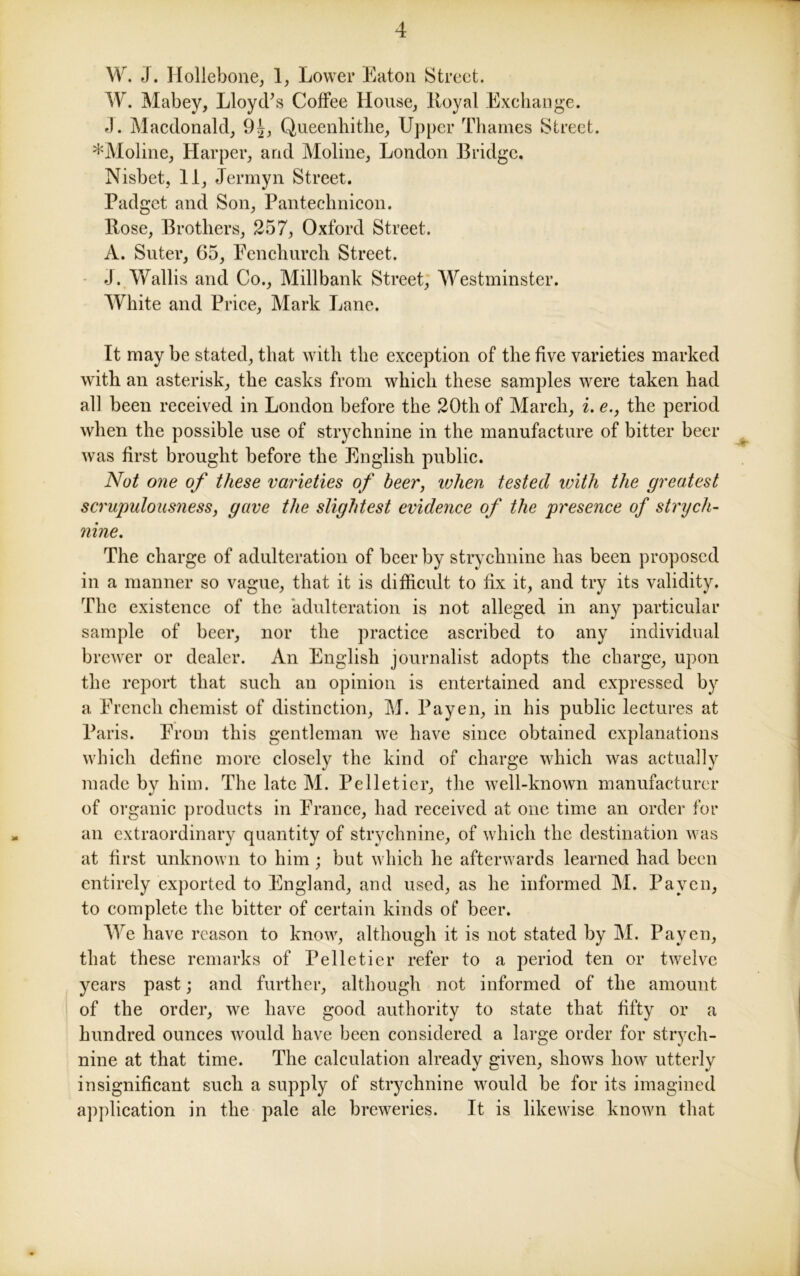 YV. J. Hollebone, 1, Lower Eaton Street. W. Mabey, Lloyd’s Coffee House, Boyal Exchange. J. Macdonald, 9£, Queenhithe, Upper Thames Street. *Moline, Harper, and Moline, London Bridge. Nisbet, 11, Jermyn Street. Padget and Son, Pantechnicon. Bose, Brothers, 257, Oxford Street. A. Suter, 65, Fenchurch Street. J. Wallis and Co., Millbank Street, Westminster. White and Price, Mark Lane. It may be stated, that with the exception of the five varieties marked with an asterisk, the casks from which these samples were taken had all been received in London before the 20th of March, i. e., the period when the possible use of strychnine in the manufacture of bitter beer was first brought before the English public. Not one of these varieties of beer, when tested with the greatest scrupulousness, gave the slightest evidence of the presence of strych- nine. The charge of adulteration of beer by strychnine has been proposed in a manner so vague, that it is difficult to fix it, and try its validity. The existence of the adulteration is not alleged in any particular sample of beer, nor the practice ascribed to any individual brewer or dealer. An English journalist adopts the charge, upon the report that such an opinion is entertained and expressed by a French chemist of distinction, M. Payen, in his public lectures at Paris. From this gentleman we have since obtained explanations which define more closely the kind of charge which was actually made by him. The late M. Pelletier, the well-known manufacturer of organic products in France, had received at one time an order for an extraordinary quantity of strychnine, of which the destination was at first unknown to him ; but which he afterwards learned had been entirely exported to England, and used, as he informed M. Payen, to complete the bitter of certain kinds of beer. We have reason to know, although it is not stated by M. Payen, that these remarks of Pelletier refer to a period ten or twelve years past; and further, although not informed of the amount of the order, we have good authority to state that fifty or a hundred ounces would have been considered a large order for strych- nine at that time. The calculation already given, shows how utterly insignificant such a supply of strychnine would be for its imagined application in the pale ale breweries. It is likewise known that