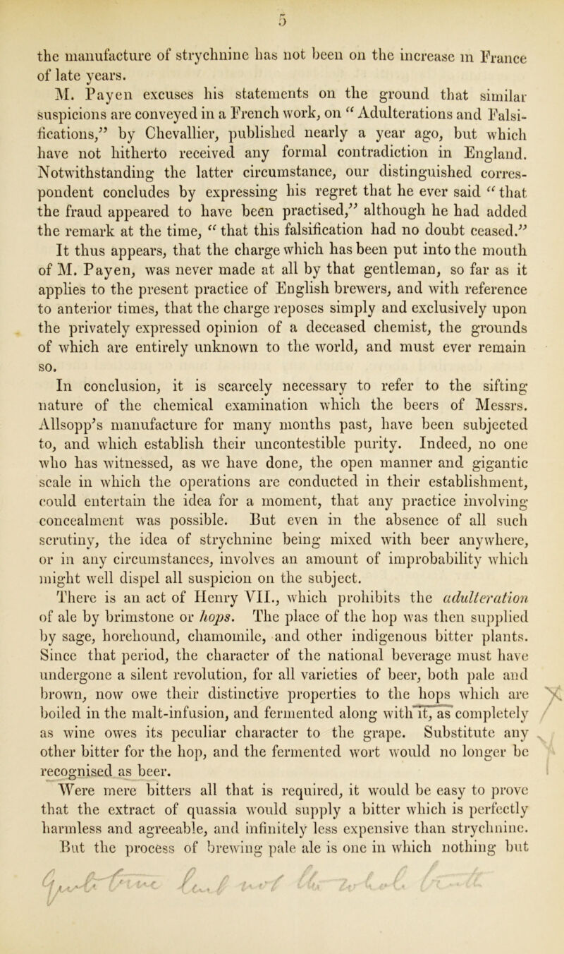 the manufacture of strychnine has not been on the increase m France of late years. %/ M. Payen excuses his statements on the ground that similar suspicions are conveyed in a French work, on “ Adulterations and Falsi- fications,” by Chevallier, published nearly a year ago, but which have not hitherto received any formal contradiction in England. Notwithstanding the latter circumstance, our distinguished corres- pondent concludes by expressing his regret that he ever said “ that the fraud appeared to have been practised,” although he had added the remark at the time, u that this falsification had no doubt ceased.” It thus appears, that the charge which has been put into the mouth of M. Payen, was never made at all by that gentleman, so far as it applies to the present practice of English brewers, and with reference to anterior times, that the charge reposes simply and exclusively upon the privately expressed opinion of a deceased chemist, the grounds of which are entirely unknown to the world, and must ever remain so. In conclusion, it is scarcely necessary to refer to the sifting nature of the chemical examination which the beers of Messrs. Allsopp’s manufacture for many months past, have been subjected to, and which establish their uncontestible purity. Indeed, no one who has witnessed, as we have done, the open manner and gigantic scale in which the operations are conducted in their establishment, could entertain the idea for a moment, that any practice involving concealment was possible. But even in the absence of all such scrutiny, the idea of strychnine being mixed with beer anywhere, or in any circumstances, involves an amount of improbability which might well dispel all suspicion on the subject. There is an act of Henry VII., which prohibits the adulteration of ale by brimstone or hops. The place of the hop was then supplied by sage, boreliound, chamomile, and other indigenous bitter plants. Since that period, the character of the national beverage must have undergone a silent revolution, for all varieties of beer, both pale and brown, now owe their distinctive properties to the hops which are boiled in the malt-infusion, and fermented along witli’It’J as completely as wine owes its peculiar character to the grape. Substitute any other bitter for the hop, and the fermented wort would no longer be recognised as beer. Were mere bitters all that is required, it would be easy to prove that the extract of quassia would supply a bitter which is perfectly harmless and agreeable, and infinitely less expensive than strychnine. But the process of brewing pale ale is one in which nothing Hut A A /? ✓ // . / \— /r~