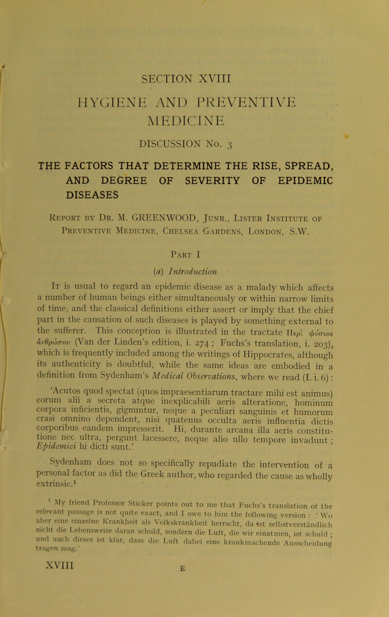 SECTION XVIII HYGIENE AND PREVENTIVE MEDICINE DISCUSSION No. 3 THE FACTORS THAT DETERMINE THE RISE, SPREAD, AND DEGREE OF SEVERITY OF EPIDEMIC DISEASES Report by Dr. M. GREENWOOD, Junr., Lister Institute of Preventive Medicine, Chelsea Gardens, London, S.W. Part I (a) Introduction It is usual to regard an epidemic disease as a malady which affects a number of human beings either simultaneously or within narrow limits of time, and the classical definitions either assert or imply that the chief part in the causation of such diseases is played by something external to the sufferer. This conception is illustrated in the tractate ILefn pvo-tos ai'6p(j>irov (Van der Linden’s edition, i. 274 ; Fuchs’s translation, i. 203), which is frequently included among the writings of Hippocrates, although its authenticity is doubtful, while the same ideas are embodied in a definition from Sydenham’s Medical Observations, where we read (I. i. 6): ‘Acutos quod spectat (quos impraesentiarum tractare mihi est animus) eorum alii a secreta atque inexplicabili aeris alteratione, hominum corpora inficientis, gignuntur, neque a peculiari sanguinis et humorum crasi omnino dependent, nisi quatenus occulta aeris influentia dictis corponbus eandem impresserit. Hi, durante arcana ilia aeris constitu- te01)0 nec ultra, pergunt lacessere, neque alio ullo tempore invadunt ' Epidemici hi dicti sunt.’ Sydenham does not so specifically repudiate the intervention of a personal factor as did the Greek author, who regarded the cause as wholly extrinsic.1 1 My friend Professor Sticker points out to me that Fuchs’s translation of the relevant passage is not quite exact, and I owe to him the following version : * Wo aber erne einzelne Krankfreit als Volkskrankheit herrscht, da-ist selbstverstandlich nicht die Lebensweise daran schuld, sondern die Luft, die wir einatmen, ist sclmld • und auch dieses ist klar, dass die Luft dabei eine krankmachende Ausscheidung tragen mag.’ 0 XVIII E