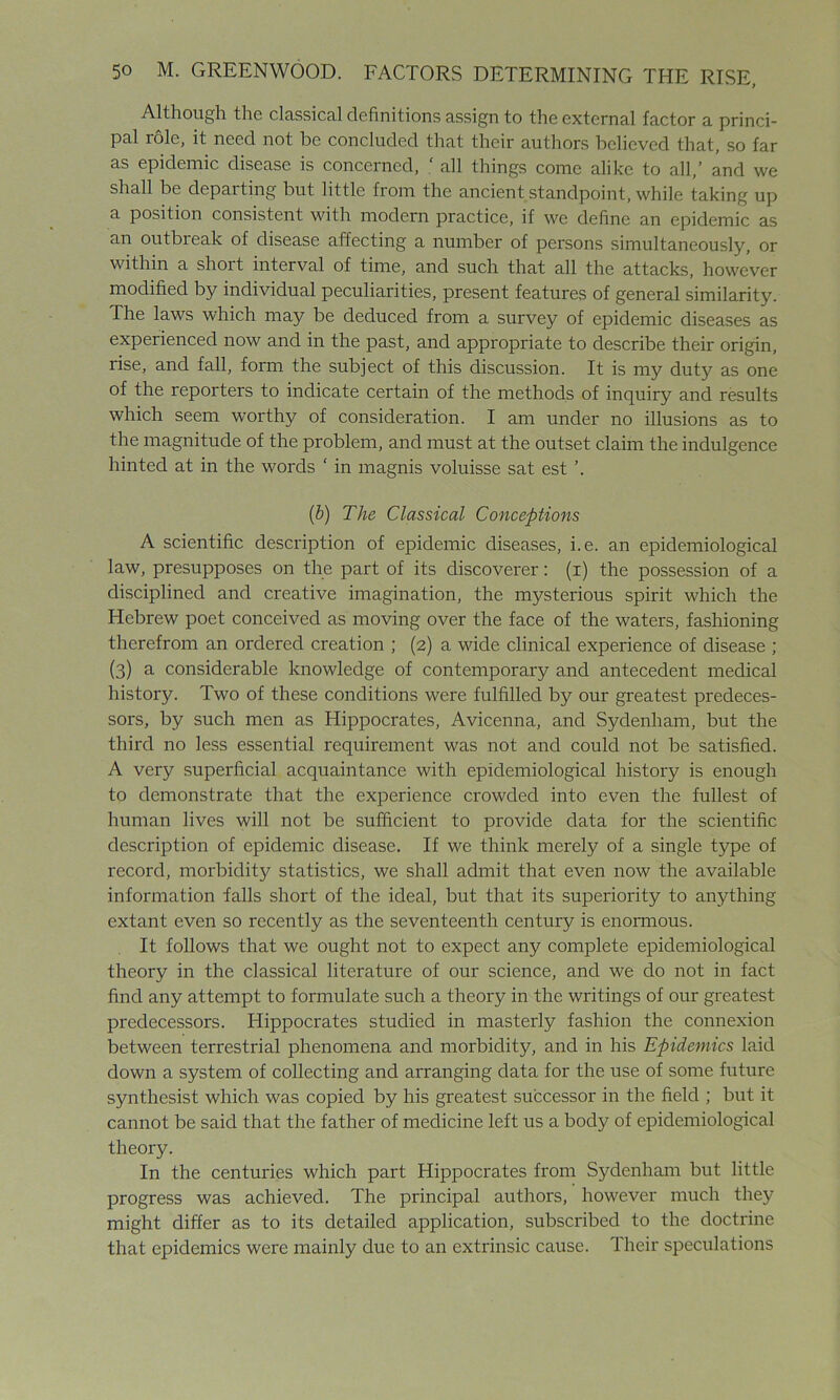 Although the classical definitions assign to the external factor a princi- pal role, it need not be concluded that their authors believed that, so far as epidemic disease is concerned, ‘ all things come alike to all,’ and we shall be departing but little from the ancient standpoint, while taking up a position consistent with modern practice, if we define an epidemic as an outbreak of disease affecting a number of persons simultaneously, or within a short interval of time, and such that all the attacks, however modified by individual peculiarities, present features of general similarity. The laws which may be deduced from a survey of epidemic diseases as experienced now and in the past, and appropriate to describe their origin, rise, and fall, form the subject of this discussion. It is my duty as one of the reporters to indicate certain of the methods of inquiry and results which seem worthy of consideration. I am under no illusions as to the magnitude of the problem, and must at the outset claim the indulgence hinted at in the words ‘ in magnis voluisse sat est ’. (b) The Classical Conceptions A scientific description of epidemic diseases, i.e. an epidemiological law, presupposes on the part of its discoverer: (i) the possession of a disciplined and creative imagination, the mysterious spirit which the Hebrew poet conceived as moving over the face of the waters, fashioning therefrom an ordered creation ; (2) a wide clinical experience of disease ; (3) a considerable knowledge of contemporary and antecedent medical history. Two of these conditions were fulfilled by our greatest predeces- sors, by such men as Hippocrates, Avicenna, and Sydenham, but the third no less essential requirement was not and could not be satisfied. A very superficial acquaintance with epidemiological history is enough to demonstrate that the experience crowded into even the fullest of human lives will not be sufficient to provide data for the scientific description of epidemic disease. If we think merely of a single type of record, morbidity statistics, we shall admit that even now the available information falls short of the ideal, but that its superiority to anything extant even so recently as the seventeenth century is enormous. It follows that we ought not to expect any complete epidemiological theory in the classical literature of our science, and we do not in fact find any attempt to formulate such a theory in the writings of our greatest predecessors. Hippocrates studied in masterly fashion the connexion between terrestrial phenomena and morbidity, and in his Epidemics laid down a system of collecting and arranging data for the use of some future synthesist which was copied by his greatest successor in the field ; but it cannot be said that the father of medicine left us a body of epidemiological theory. In the centuries which part Hippocrates from Sydenham but little progress was achieved. The principal authors, however much they might differ as to its detailed application, subscribed to the doctrine that epidemics were mainly due to an extrinsic cause. Their speculations