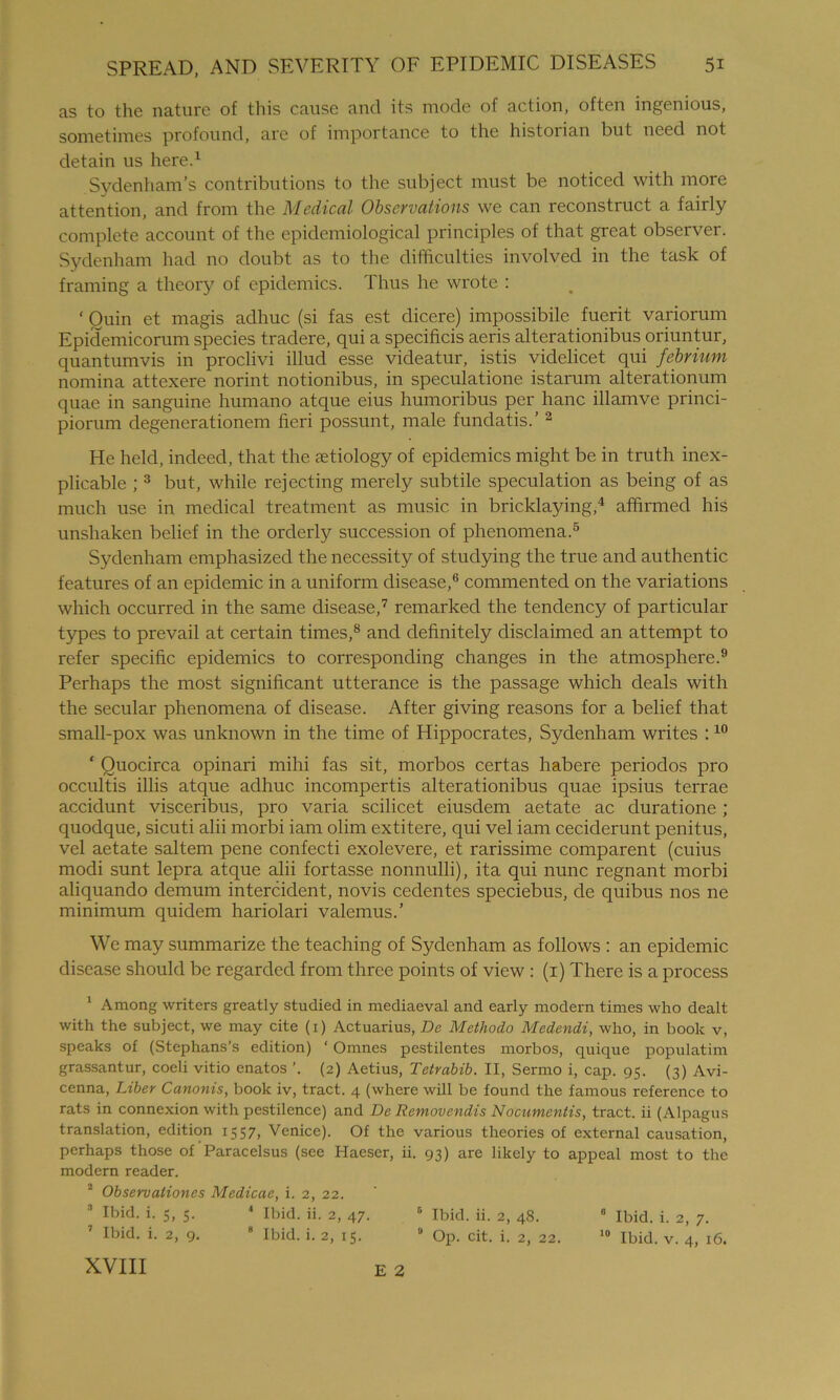 as to the nature of this cause and its mode of action, often ingenious, sometimes profound, are of importance to the historian but need not detain us here.1 Sydenham’s contributions to the subject must be noticed with more attention, and from the Medical Observations we can reconstruct a fairly complete account of the epidemiological principles of that great observer. Sydenham had no doubt as to the difficulties involved in the task of framing a theory of epidemics. Thus he wrote : ‘ Ouin et magis adhuc (si fas est dicere) impossibile fuerit variorum Epidemicorum species tradere, qui a specificis aeris alterationibus oriuntur, quantumvis in proclivi illud esse videatur, istis videlicet qui febrium nomina attexere norint notionibus, in speculatione istarum alterationum quae in sanguine humano atque eius humoribus per hanc illamve princi- piorum degenerationem fieri possunt, male fundatis.’ 2 He held, indeed, that the aetiology of epidemics might be in truth inex- plicable ; 3 but, while rejecting merely subtile speculation as being of as much use in medical treatment as music in bricklaying,4 affirmed his unshaken belief in the orderly succession of phenomena.5 Sydenham emphasized the necessity of studying the true and authentic features of an epidemic in a uniform disease,6 commented on the variations which occurred in the same disease,7 remarked the tendency of particular types to prevail at certain times,8 and definitely disclaimed an attempt to refer specific epidemics to corresponding changes in the atmosphere.9 Perhaps the most significant utterance is the passage which deals with the secular phenomena of disease. After giving reasons for a belief that small-pox was unknown in the time of Hippocrates, Sydenham writes :10 ‘ Ouocirca opinari mihi fas sit, morbos certas habere periodos pro occultis illis atque adhuc incompertis alterationibus quae ipsius terrae accidunt visceribus, pro varia scilicet eiusdem aetate ac duratione; quodque, sicuti alii morbi iam olim extitere, qui vel iam ceciderunt penitus, vel aetate saltern pene confecti exolevere, et rarissime comparent (cuius modi sunt lepra atque alii fortasse nonnulli), ita qui nunc regnant morbi aliquando demum intercident, novis cedentes speciebus, de quibus nos ne minimum quidem hariolari valemus.’ We may summarize the teaching of Sydenham as follows : an epidemic disease should be regarded from three points of view : (i) There is a process 1 Among writers greatly studied in mediaeval and early modern times who dealt with the subject, we may cite (i) Actuarius, De Methodo Medendi, who, in book v, speaks of (Stephans’s edition) ‘ Omnes pestilentes morbos, quique populatim grassantur, coeli vitio enatos (2) Aetius, Tetrabib. II, Sermo i, cap. 95. (3) Avi- cenna, Liber Canonis, book iv, tract. 4 (where will be found the famous reference to rats in connexion with pestilence) and De Removendis Nocumcntis, tract, ii (Alpagus translation, edition 1557, Venice). Of the various theories of external causation, perhaps those of Paracelsus (see Iiaeser, ii. 93) are likely to appeal most to the modern reader. 2 Observationes Medicae, i. 2, 22. Ibid. i. 5, 5. 4 Ibid. ii. 2, 47. 6 Ibid. ii. 2, 48. 0 Ibid. i. 2, 7. Ibid. i. 2, 9. 8 Ibid. i. 2, 15. 0 Op. cit. i. 2, 22. 10 Ibid. v. 4, 16. XVIII E 2