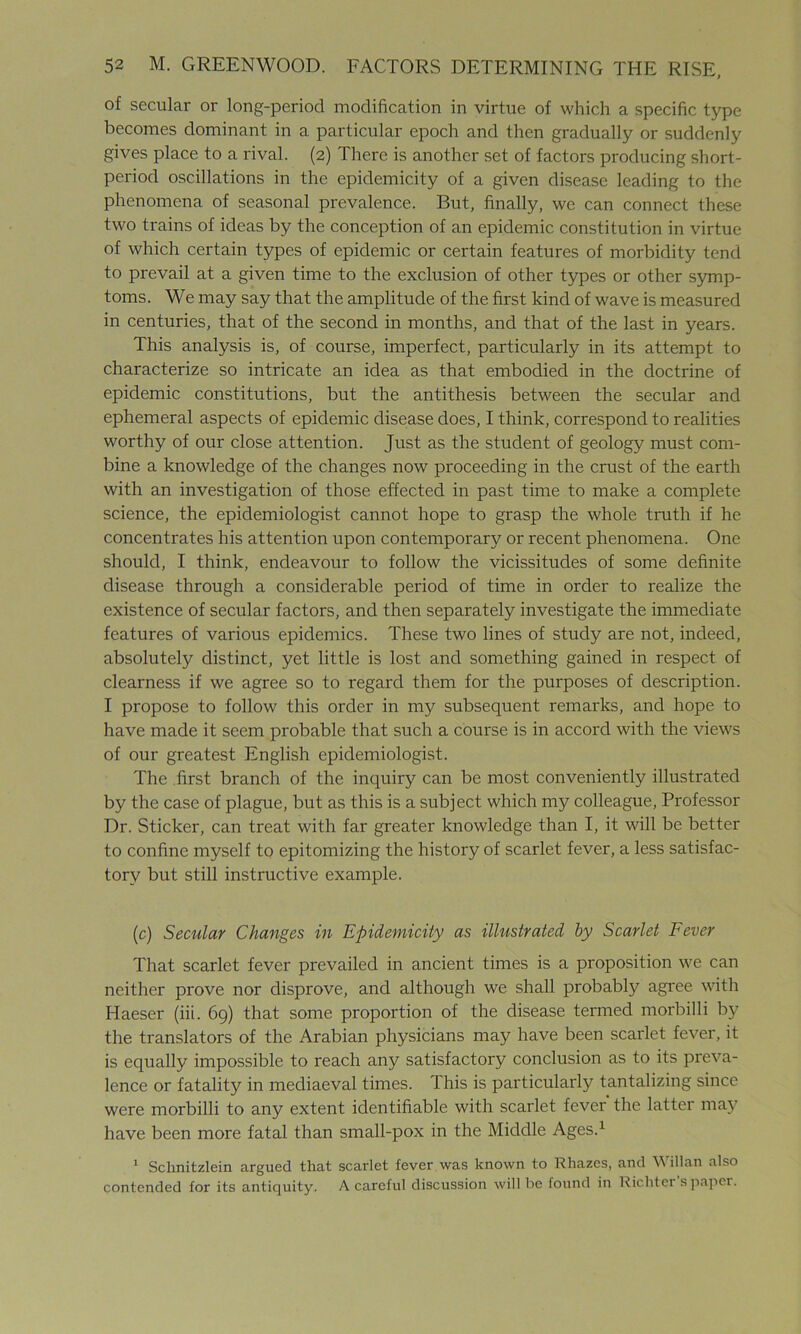 of secular or long-period modification in virtue of which a specific type becomes dominant in a particular epoch and then gradually or suddenly gives place to a rival. (2) There is another set of factors producing short- period oscillations in the epidemicity of a given disease leading to the phenomena of seasonal prevalence. But, finally, we can connect these two trains of ideas by the conception of an epidemic constitution in virtue of which certain types of epidemic or certain features of morbidity tend to prevail at a given time to the exclusion of other types or other symp- toms. We may say that the amplitude of the first kind of wave is measured in centuries, that of the second in months, and that of the last in years. This analysis is, of course, imperfect, particularly in its attempt to characterize so intricate an idea as that embodied in the doctrine of epidemic constitutions, but the antithesis between the secular and ephemeral aspects of epidemic disease does, I think, correspond to realities worthy of our close attention. Just as the student of geology must com- bine a knowledge of the changes now proceeding in the crust of the earth with an investigation of those effected in past time to make a complete science, the epidemiologist cannot hope to grasp the whole truth if he concentrates his attention upon contemporary or recent phenomena. One should, I think, endeavour to follow the vicissitudes of some definite disease through a considerable period of time in order to realize the existence of secular factors, and then separately investigate the immediate features of various epidemics. These two lines of study are not, indeed, absolutely distinct, yet little is lost and something gained in respect of clearness if we agree so to regard them for the purposes of description. I propose to follow this order in my subsequent remarks, and hope to have made it seem probable that such a course is in accord with the views of our greatest English epidemiologist. The first branch of the inquiry can be most conveniently illustrated by the case of plague, but as this is a subject which my colleague, Professor Dr. Sticker, can treat with far greater knowledge than I, it will be better to confine myself to epitomizing the history of scarlet fever, a less satisfac- tory but still instructive example. (c) Secular Changes in Epidemicity as illustrated by Scarlet Fever That scarlet fever prevailed in ancient times is a proposition we can neither prove nor disprove, and although we shall probably agree with Haeser (iii. 69) that some proportion of the disease termed morbilli by the translators of the Arabian physicians may have been scarlet fever, it is equally impossible to reach any satisfactory conclusion as to its preva- lence or fatality in mediaeval times. 1 his is particularly tantalizing since were morbilli to any extent identifiable with scarlet fever the latter may have been more fatal than small-pox in the Middle Ages.1 1 Schnitzlein argued that scarlet fever was known to Rhazes, and Willan also contended for its antiquity. A careful discussion will be found in Richter’s paper.