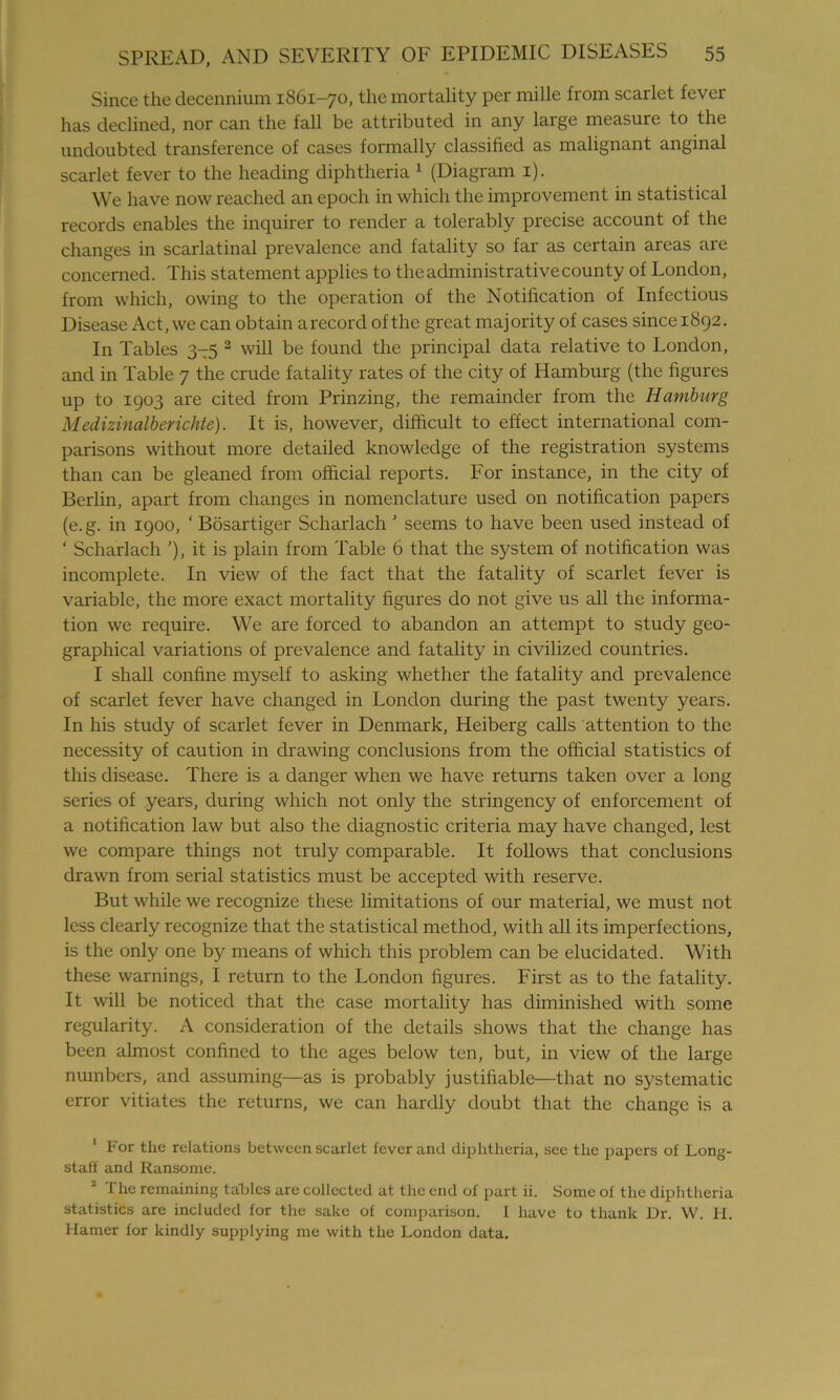 Since the decennium 1861-70, the mortality per mille from scarlet fever has declined, nor can the fall be attributed in any large measure to the undoubted transference of cases formally classified as malignant anginal scarlet fever to the heading diphtheria 1 (Diagram 1). We have now reached an epoch in which the improvement in statistical records enables the inquirer to render a tolerably precise account of the changes in scarlatinal prevalence and fatality so far as certain areas are concerned. This statement applies to the administrative county of London, from which, owing to the operation of the Notification of Infectious Disease Act, we can obtain arecord of the great majority of cases sincei8g2. In Tables 3—5 2 will be found the principal data relative to London, and in Table 7 the crude fatality rates of the city of Hamburg (the figures up to 1903 are cited from Prinzing, the remainder from the Hamburg Medizinalberichte). It is, however, difficult to effect international com- parisons without more detailed knowledge of the registration systems than can be gleaned from official reports. For instance, in the city of Berlin, apart from changes in nomenclature used on notification papers (e.g. in 1900, ‘ Bosartiger Scharlach ’ seems to have been used instead of ‘ Scharlach ’), it is plain from Table 6 that the system of notification was incomplete. In view of the fact that the fatality of scarlet fever is variable, the more exact mortality figures do not give us all the informa- tion we require. We are forced to abandon an attempt to study geo- graphical variations of prevalence and fatality in civilized countries. I shall confine myself to asking whether the fatality and prevalence of scarlet fever have changed in London during the past twenty years. In his study of scarlet fever in Denmark, Heiberg calls attention to the necessity of caution in drawing conclusions from the official statistics of this disease. There is a danger when we have returns taken over a long series of years, during which not only the stringency of enforcement of a notification law but also the diagnostic criteria may have changed, lest we compare things not truly comparable. It follows that conclusions drawn from serial statistics must be accepted with reserve. But while we recognize these limitations of our material, we must not less clearly recognize that the statistical method, with all its imperfections, is the only one by means of which this problem can be elucidated. With these warnings, I return to the London figures. First as to the fatality. It will be noticed that the case mortality has diminished with some regularity. A consideration of the details shows that the change has been almost confined to the ages below ten, but, in view of the large numbers, and assuming—as is probably justifiable—that no systematic error vitiates the returns, we can hardly doubt that the change is a 1 For the relations between scarlet fever and diphtheria, see the papers of Long- staff and Ransome. 2 The remaining tables are collected at the end of part ii. Some of the diphtheria statistics are included for the sake of comparison. I have to thank Dr. W. H. Hamer for kindly supplying me with the London data.