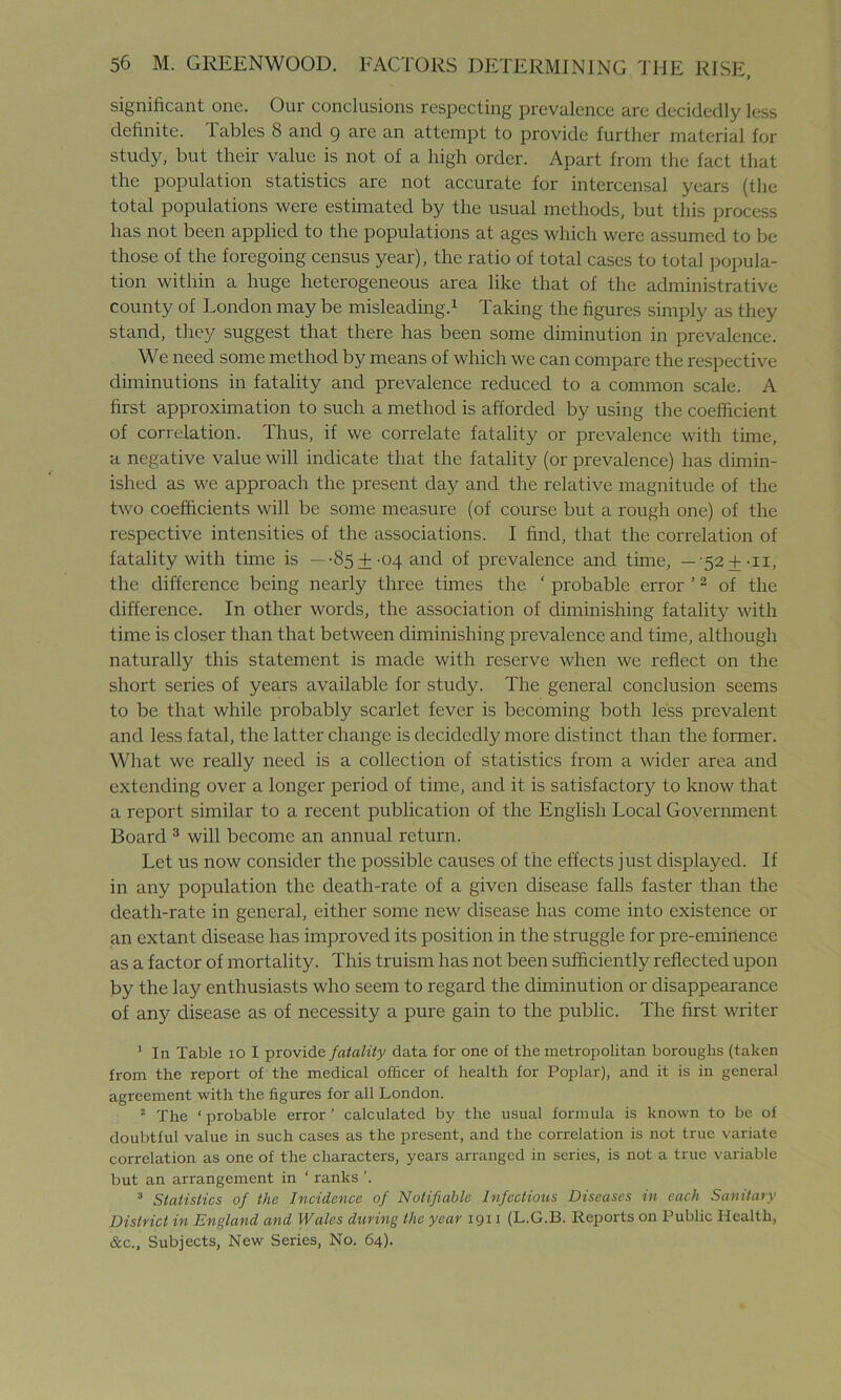 significant one. Our conclusions respecting prevalence are decidedly less definite. Tables 8 and 9 are an attempt to provide further material for study, but their value is not of a high order. Apart from the fact that the population statistics are not accurate for intercensal years (the total populations were estimated by the usual methods, but this process has not been applied to the populations at ages which were assumed to be those of the foregoing census year), the ratio of total cases to total popula- tion within a huge heterogeneous area like that of the administrative county of London may be misleading.1 Taking the figures simply as they stand, they suggest that there has been some diminution in prevalence. We need some method by means of which we can compare the respective diminutions in fatality and prevalence reduced to a common scale. A first approximation to such a method is afforded by using the coefficient of correlation. Thus, if we correlate fatality or prevalence with time, a negative value will indicate that the fatality (or prevalence) has dimin- ished as we approach the present day and the relative magnitude of the two coefficients will be some measure (of course but a rough one) of the respective intensities of the associations. I find, that the correlation of fatality with time is —-85±-04 and of prevalence and time, —'52 + -II, the difference being nearly three times the ‘ probable error ’2 of the difference. In other words, the association of diminishing fatality with time is closer than that between diminishing prevalence and time, although naturally this statement is made with reserve when we reflect on the short series of years available for study. The general conclusion seems to be that while probably scarlet fever is becoming both less prevalent and less fatal, the latter change is decidedly more distinct than the former. What we really need is a collection of statistics from a wider area and extending over a longer period of time, and it is satisfactory to know that a report similar to a recent publication of the English Local Government Board 3 will become an annual return. Let us now consider the possible causes of the effects just displayed. If in any population the death-rate of a given disease falls faster than the death-rate in general, either some new disease has come into existence or an extant disease has improved its position in the struggle for pre-eminence as a factor of mortality. This truism has not been sufficiently reflected upon by the lay enthusiasts who seem to regard the diminution or disappearance of any disease as of necessity a pure gain to the public. The first writer 1 In Table 10 I provide fatality data for one of the metropolitan boroughs (taken from the report of the medical officer of health for Poplar), and it is in general agreement with the figures for all London. 2 The ‘probable error’ calculated by the usual formula is known to be of doubtful value in such cases as the present, and the correlation is not true variate correlation as one of the characters, years arranged in series, is not a true variable but an arrangement in ‘ ranks ’. 3 Statistics of the Incidence of Notifiable Infectious Diseases in each Sanitary District in England and Wales during the year 1911 (L.G.B. Reports on Public Health, &c.. Subjects, New Series, No. 64).