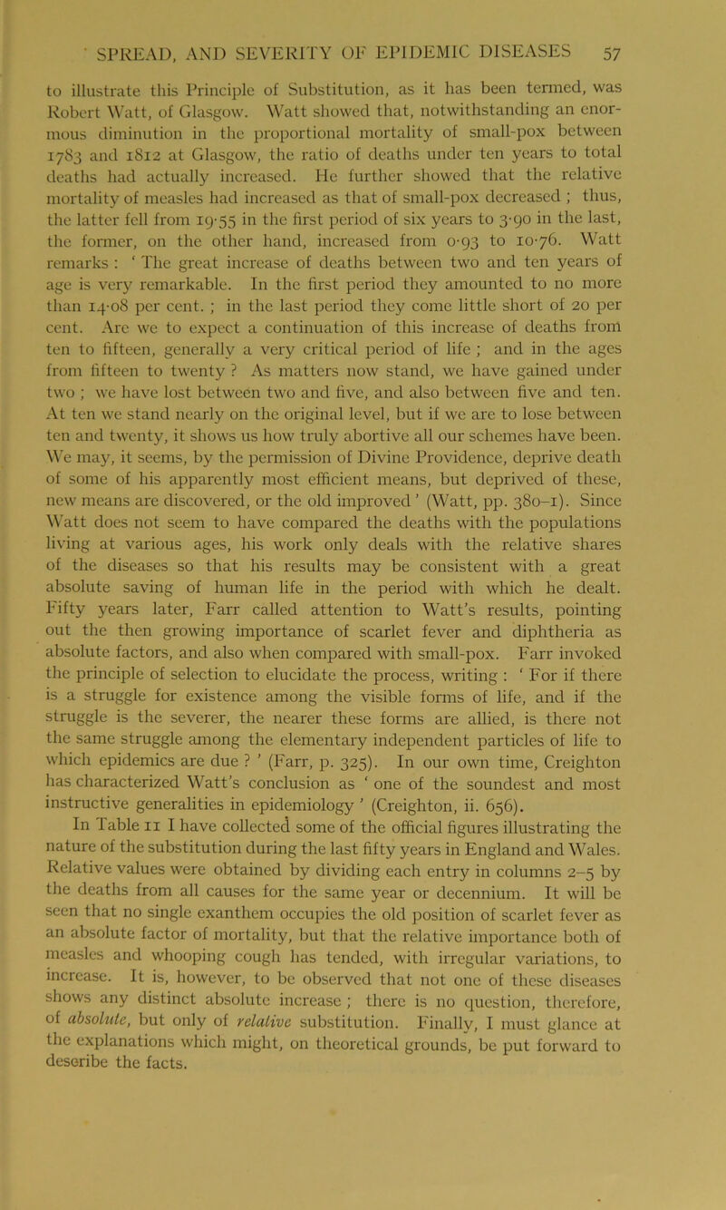 to illustrate this Principle of Substitution, as it has been termed, was Robert Watt, of Glasgow. Watt showed that, notwithstanding an enor- mous diminution in the proportional mortality of small-pox between 1783 and 1812 at Glasgow, the ratio of deaths under ten years to total deaths had actually increased. He further showed that the relative mortality of measles had increased as that of small-pox decreased ; thus, the latter fell from 19-55 in the first period of six years to 3-90 in the last, the former, on the other hand, increased from 0-93 to 10-76. Watt remarks : ‘ The great increase of deaths between two and ten years of age is very remarkable. In the first period they amounted to no more than 14-08 per cent. ; in the last period they come little short of 20 per cent. Are we to expect a continuation of this increase of deaths from ten to fifteen, generally a very critical period of life ; and in the ages from fifteen to twenty ? As matters now stand, we have gained under two ; we have lost between two and five, and also between five and ten. At ten we stand nearly on the original level, but if we are to lose between ten and twenty, it shows us how truly abortive all our schemes have been. We may, it seems, by the permission of Divine Providence, deprive death of some of his apparently most efficient means, but deprived of these, new means are discovered, or the old improved ’ (Watt, pp. 380-1). Since Watt does not seem to have compared the deaths with the populations living at various ages, his work only deals with the relative shares of the diseases so that his results may be consistent with a great absolute saving of human life in the period with which he dealt. Fifty years later, Farr called attention to Watt’s results, pointing out the then growing importance of scarlet fever and diphtheria as absolute factors, and also when compared with small-pox. Farr invoked the principle of selection to elucidate the process, writing : ‘For if there is a struggle for existence among the visible forms of life, and if the struggle is the severer, the nearer these forms are allied, is there not the same struggle among the elementary independent particles of life to which epidemics are due ? ’ (Farr, p. 325). In our own time, Creighton has characterized Watt’s conclusion as ‘ one of the soundest and most instructive generalities in epidemiology ’ (Creighton, ii. 656). In lable 11 I have collected some of the official figures illustrating the nature of the substitution during the last fifty years in England and Wales. Relative values were obtained by dividing each entry in columns 2-5 by the deaths from all causes for the same year or decennium. It will be seen that no single exanthem occupies the old position of scarlet fever as an absolute factor of mortality, but that the relative importance both of measles and whooping cough has tended, with irregular variations, to increase. It is, however, to be observed that not one of these diseases shows any distinct absolute increase ; there is no question, therefore, of absolute, but only of relative substitution. Finallv, I must glance at the explanations which might, on theoretical grounds, be put forward to describe the facts.