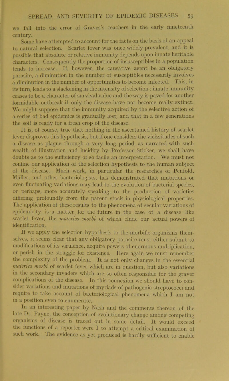 we fall into the error of Graves’s teachers in the early nineteenth century. Some have attempted to account for the facts on the basis of an appeal to natural selection. Scarlet fever was once widely prevalent, and it is possible that absolute or relative immunity depends upon innate heritable characters. Consequently the proportion of insusceptibles in a population tends to increase. If, however, the causative agent be an obligatory parasite, a diminution in the number of susceptibles necessarily involves a diminution in the number of opportunities to become infected. This, in its turn, leads to a slackening in the intensity of selection; innate immunity ceases to be a character of survival value and the way is paved for another formidable outbreak if only the disease have not become really extinct. We might suppose that the immunity acquired by the selective action of a series of bad epidemics is gradually lost, and that in a few generations the soil is ready for a fresh crop of the disease. It is, of course, true that nothing in the ascertained history of scarlet fever disproves this hypothesis, but if one considers the vicissitudes of such a disease as plague through a very long period, as narrated with such wealth of illustration and lucidity by Professor Sticker, we shall have doubts as to the sufficiency of so facile an interpretation. We must not confine our application of the selection hypothesis to the human subject of the disease. Much work, in particular the researches of Penfold, Muller, and other bacteriologists, has demonstrated that mutations or even fluctuating variations may lead to the evolution of bacterial species, or perhaps, more accurately speaking, to the production of varieties differing profoundly from the parent stock in physiological properties. The application of these results to the phenomena of secular variations of epidcmicity is a matter for the future in the case of a disease like scarlet fever, the materies morbi of which elude our actual powers of identification. If we apply the selection hypothesis to the morbific organisms them- selves, it seems clear that any obligatory parasite must either submit to modifications of its virulence, acquire powers of enormous multiplication, or perish in the struggle for existence. Here again we must remember the complexity of the problem. It is not only changes in the essential materies morbi of scarlet fever which are in question, but also variations in the secondary invaders which are so often responsible for the graver complications of the disease. In this connexion we should have to con- sider variations and mutations of myriads of pathogenic streptococci and require to take account of bacteriological phenomena which I am not in a position even to enumerate. In an interesting paper by Nash and the comments thereon of the late Dr. Payne, the conception of evolutionary change among competing organisms of disease is traced out in some detail. It would exceed the functions of a reporter were I to attempt a critical examination of such work. Ihc evidence as yet produced is hardly sufficient to enable