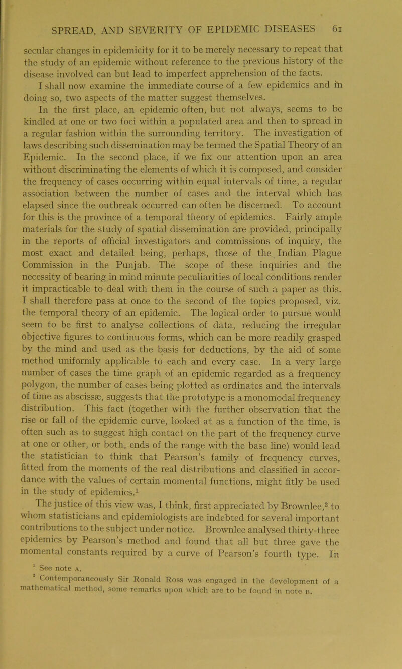 secular changes in epidemicity for it to be merely necessary to repeat that the study of an epidemic without reference to the previous history of the disease involved can but lead to imperfect apprehension of the facts. I shall now examine the immediate course of a few epidemics and in doing so, two aspects of the matter suggest themselves. In the first place, an epidemic often, but not always, seems to be kindled at one or two foci within a populated area and then to spread in a regular fashion within the surrounding territory. The investigation of laws describing such dissemination may be termed the Spatial Theory of an Epidemic. In the second place, if we fix our attention upon an area without discriminating the elements of which it is composed, and consider the frequency of cases occurring within equal intervals of time, a regular association between the number of cases and the interval which has elapsed since the outbreak occurred can often be discerned. To account for this is the province of a temporal theory of epidemics. Fairly ample materials for the study of spatial dissemination are provided, principally in the reports of official investigators and commissions of inquiry, the most exact and detailed being, perhaps, those of the Indian Plague Commission in the Punjab. The scope of these inquiries and the necessity of bearing in mind minute peculiarities of local conditions render it impracticable to deal with them in the course of such a paper as this. I shall therefore pass at once to the second of the topics proposed, viz. the temporal theory of an epidemic. The logical order to pursue would seem to be first to analyse collections of data, reducing the irregular objective figures to continuous forms, which can be more readily grasped by the mind and used as the basis for deductions, by the aid of some method uniformly applicable to each and every case. In a very large number of cases the time graph of an epidemic regarded as a frequency polygon, the number of cases being plotted as ordinates and the intervals of time as abscissa, suggests that the prototype is a monomodal frequency distribution. This fact (together with the further observation that the rise or fall of the epidemic curve, looked at as a function of the time, is often such as to suggest high contact on the part of the frequency curve at one or other, or both, ends of the range with the base line) would lead the statistician to think that Pearson’s family of frequency curves, fitted from the moments of the real distributions and classified in accor- dance with the values of certain momental functions, might fitly be used in the study of epidemics.1 The justice of this view was, I think, first appreciated by Brownlee,2 to whom statisticians and epidemiologists are indebted for several important contributions to the subject under notice. Brownlee analysed thirty-three epidemics by Pearson’s method and found that all but three gave the momental constants required by a curve of Pearson’s fourth type. In 1 See note a. Contemporaneously Sir Ronald Ross was engaged in the development of a mathematical method, some remarks upon which are to be found in note u.