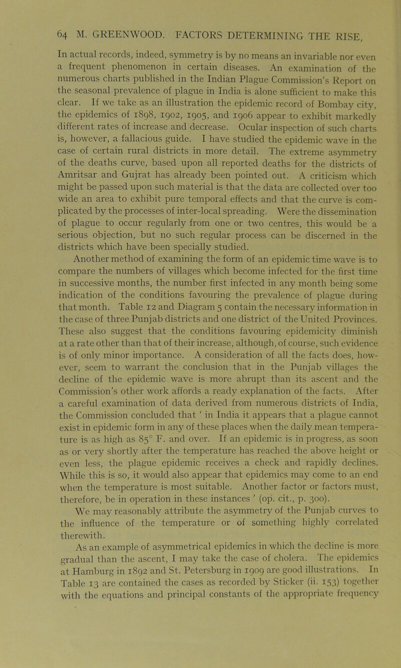 In actual records, indeed, symmetry is by no means an invariable nor even a frequent phenomenon in certain diseases. An examination of the numerous charts published in the Indian Plague Commission's Report on the seasonal prevalence of plague in India is alone sufficient to make this clear. If we take as an illustration the epidemic record of Bombay city, the epidemics of 1898, 1902, 1905, and 1906 appear to exhibit markedly different rates of increase and decrease. Ocular inspection of such charts is, however, a fallacious guide. I have studied the epidemic wave in the case of certain rural districts in more detail. The extreme asymmetry of the deaths curve, based upon all reported deaths for the districts of Amritsar and Gujrat has already been pointed out. A criticism which might be passed upon such material is that the data are collected over too wide an area to exhibit pure temporal effects and that the curve is com- plicated by the processes of inter-local spreading. Were the dissemination of plague to occur regularly from one or two centres, this would be a serious objection, but no such regular process can be discerned in the districts which have been specially studied. Another method of examining the form of an epidemic time wave is to compare the numbers of villages which become infected for the first time in successive months, the number first infected in any month being some indication of the conditions favouring the prevalence of plague during that month. Table 12 and Diagram 5 contain the necessary information in the case of three Punjab districts and one district of the United Provinces. These also suggest that the conditions favouring epidemicity diminish at a rate other than that of their increase, although, of course, such evidence is of only minor importance. A consideration of all the facts does, how- ever, seem to warrant the conclusion that in the Punjab villages the decline of the epidemic wave is more abrupt than its ascent and the Commission’s other work affords a ready explanation of the facts. After a careful examination of data derived from numerous districts of India, the Commission concluded that ‘ in India it appears that a plague cannot exist in epidemic form in any of these places when the daily mean tempera- ture is as high as 85° F. and over. If an epidemic is in progress, as soon as or very shortly after the temperature has reached the above height or even less, the plague epidemic receives a check and rapidly declines. While this is so, it would also appear that epidemics ma3? come to an end when the temperature is most suitable. Another factor or factors must, therefore, be in operation in these instances ’ (op. cit., p. 300). We may reasonably attribute the asymmetry of the Punjab curves to the influence of the temperature or of something highly correlated therewith. As an example of asymmetrical epidemics in which the decline is more gradual than the ascent, I may take the case of cholera. The epidemics at Hamburg in 1892 and St. Petersburg in 1909 are good illustrations. In Table 13 are contained the cases as recorded by Sticker (ii. 153) together with the equations and principal constants of the appropriate frequency