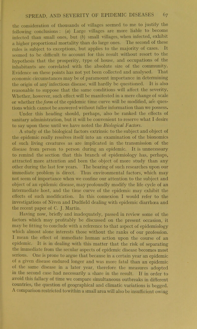 the consideration of thousands of villages seemed to me to justify the following conclusions : (a) Large villages are more liable to become infected than small ones, but (b) small villages, when infected, exhibit a higher proportional mortality than do large ones. The second of these rules is subject to exceptions, but applies to the majority of cases. It seemed to be difficult to account for this result without resort to the hypothesis that the prosperity, type of house, and occupations of the inhabitants are correlated with the absolute size of the community. Evidence on these points has not yet been collected and analysed. That economic circumstances may be of paramount importance in determining the origin of any infectious disease, will hardly be questioned. It is also reasonable to suppose that the same conditions will affect the severity. Whether, however, such effect will be manifested in a mere change of scale or whether the form of the epidemic time curve will be modified, are ques- tions which cannot be answered without fuller information than we possess. Under this heading should, perhaps, also be ranked the effects of sanitary administration, but it will be convenient to reserve what I desire to say upon these until we have noted the Biological Factors. A study of the biological factors extrinsic to the subject and object of the epidemic really resolves itself into an examination of the bionomics of such living creatures as are implicated in the transmission of the disease from person to person during an epidemic. It is unnecessary to remind the section that this branch of epidemiology has, perhaps, attracted more attention and been the object of more study than any other during the last few years. The bearing of such researches upon our immediate problem is direct. Thus environmental factors, which may not seem of importance when we confine our attention to the subject and object of an epidemic disease, may profoundly modify the life cycle of an intermediate host, and the time curve of the epidemic may exhibit the effects of such modification. In this connexion I would refer to the investigations of Niven and Dudfield dealing with epidemic diarrhoea and the recent paper of C. J. Martin. Having now, briefly and inadequately, passed in review some of the factors which may profitably be discussed on the present occasion, it may be fitting to conclude with a reference to that aspect of epidemiology which almost alone interests those without the ranks of our profession. I mean the effect of immediate human action upon the course of an epidemic. It is in dealing with this matter that the risk of separating the immediate from the secular aspects of epidemic disease becomes most serious. One is prone to argue that because in a certain year an epidemic of a given disease endured longer and was more fatal than an epidemic of the same disease in a later year, therefore the measures adopted in the second case had necessarily a share in the result. If in order to avoid this fallacy of time we compare simultaneous outbreaks in different countries, the question of geographical and climatic variations is begged. A comparison restricted to within a small area will also be insufficient owing