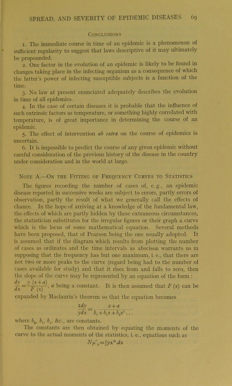 Conclusions 1. The immediate course in time of an epidemic is a phenomenon of sufficient regularity to suggest that laws descriptive of it may ultimately be propounded. 2. One factor in the evolution of an epidemic is likely to be found in changes taking place in the infecting organism as a consequence of which the latter’s power of infecting susceptible subjects is a function of the time. 3. No law at present enunciated adequately describes the evolution in time of all epidemics. 4. In the case of certain diseases it is probable that the influence of such extrinsic factors as temperature, or something highly correlated with temperature, is of great importance in determining the course of an epidemic. 5. The effect of intervention ab extra on the course of epidemics is uncertain. 6. It is impossible to predict the course of any given epidemic without careful consideration of the previous history of the disease in the country under consideration and in the world at large. Note A.—On the Fitting of Frequency Curves to Statistics The figures recording the number of cases of, e. g., an epidemic disease reported in successive weeks are subject to errors, partly errors of observation, partly the result of what we generally call the effects of chance. In the hope of arriving at a knowledge of the fundamental law, the effects of which are partly hidden by these extraneous circumstances, the statistician substitutes for the irregular figures or their graph a curve which is the locus of some mathematical equation. Several methods have been proposed, that of Pearson being the one usually adopted. It is assumed that if the diagram which results from plotting the number of cases as ordinates and the time intervals as abscissas warrants us in supposing that the frequency has but one maximum, i. e., that there are not two or more peaks to the curve (regard being had to the number of cases available for study) and that it rises from and falls to zero, then the slope of the curve may be represented by an equation of the form : dy y (x + a) dx= F {%) ’ a a constant. It is then assumed that F (x) can be expanded by Maclaurin’s theorem so that the equation becomes 1 dy _ x + a ydx ~ bu + \x + b2x-... where b0, bv bv &c., are constants. . The constants are then obtained by equating the moments of the curve to the actual moments of the statistics, i. e., equations such as Nr'n=\yxn-dx