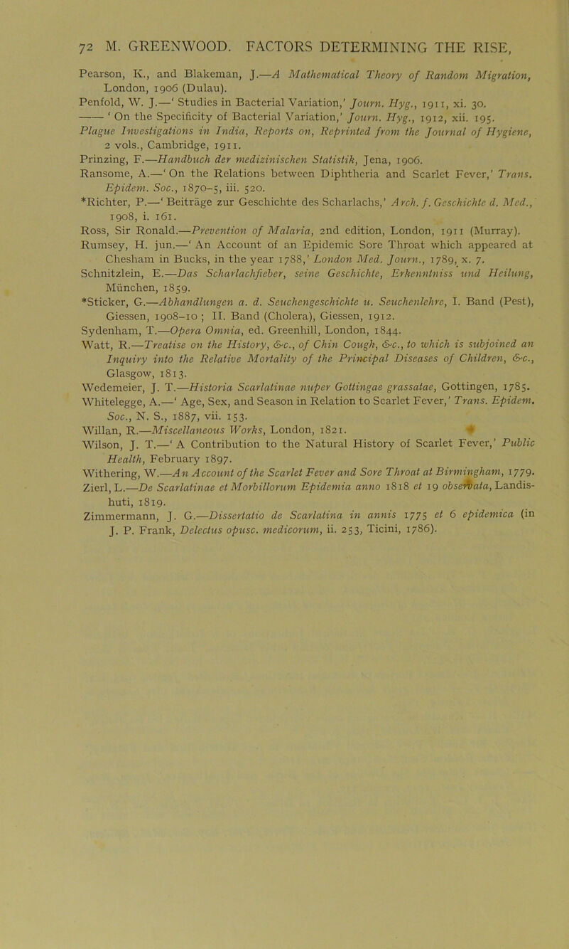 Pearson, K., and Blakeman, J.—A Mathematical Theory of Random Migration, London, 1906 (Dulau). Penfold, W. J.—‘ Studies in Bacterial Variation,’ Journ. Hyg., 1911, xi. 30. ‘ On the Specificity of Bacterial Variation,’ Journ. Hyg., 1912, xii. 195. Plague Investigations in India, Reports on, Reprinted from the Journal of Hygiene, 2 vols., Cambridge, 1911. Prinzing, F.—Handbuch der medizinischen Statistik, Jena, 1906. Ransome, A.—‘On the Relations between Diphtheria and Scarlet Fever,’ Trans. Epidem. Soc., 1870-5, iii. 520. *Richter, P.—‘ Beitrage zur Geschichte des Scharlachs,’ Arch. f. Geschichtc d. Med., 1908, i. 161. Ross, Sir Ronald.—Prevention of Malaria, 2nd edition, London, 1911 (Murray). Rumsey, H. jun.—‘ An Account of an Epidemic Sore Throat which appeared at Cliesham in Bucks, in the year 1788,’ London Med. Journ., 1789, x. 7. Schnitzlein, E.—Das Scharlachfieber, seine Geschichte, Erkenntniss und Heilung, Miinchen, 1859. *Sticker, G.—Abhandlungen a. d. Seuchengeschichte u. Seuchenlehre, I. Band (Pest), Giessen, 1908-10 ; II. Band (Cholera), Giessen, 1912. Sydenham, T.—Opera Omnia, ed. Greenhill, London, 1844. Watt, R.—Treatise on the History, &c., of Chin Cough, &c., to which is subjoined an Inquiry into the Relative Mortality of the Principal Diseases of Children, &c., Glasgow, 1813. Wedemeier, J. T.—Historia Scarlatinae nuper Gottingae grassatae, Gottingen, 1785. Whitelegge, A.—‘ Age, Sex, and Season in Relation to Scarlet Fever,’ Trans. Epidem. Soc., N. S., 1887, vii. 153. Willan, R.—Miscellaneous Works, London, 1821. Wilson, J. T.—' A Contribution to the Natural History of Scarlet Fever,’ Public Health, February 1897. Withering, W.—An Account of the Scarlet Fever and Sore Throat at Birmingham, 1779. Zierl, L.—De Scarlatinae et Morbillorum Epidemia anno 1818 et 19 ob sen at a, Landis- huti, 1819. Zimmermann, J. G.—Dissertatio de Scarlatina in annis 1775 et 6 epidemica (in J. P. Frank, Delectus opusc. medicorum, ii. 253, Ticini, 1786).