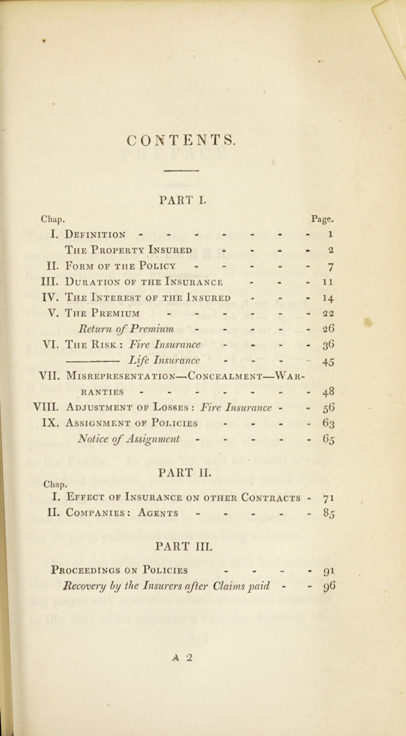 CONTENTS. PART I. Chap. I. Definition The Property Insured II. Form of the Policy » - _ . III. Duration of the Insurance IV. The Interest of the Insured V. The Premium - Return of Premium - - - - VI. The Risk : Fire Insurance - - . Lfe Insurance - - - VII. Misrepresentation—Concealment—War- ranties ------ VIII. Adjustment of Losses : Fire Insurance - IX. Assignment of Policies - - - Notice of Assignment - - - - PART II. Ciiap. I. Effect of Insurance on other Contracts II. Companies : Agents - - - - PART III. Proceedings on Policies _ . _ Recovery hy the Insurers after Claims yaid - Page. 1 - 2 - 7 - 11 - 14 - 22 - 26 - 36 - 45 - 48 - 56 - 63 - C5 - 71 - 85 - 91 - 9^