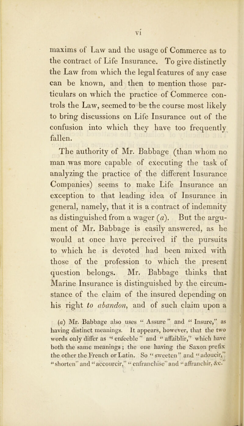 maxims of Law and the usage of Commerce as to the contract of Life Insurance. To give distinctly the Law from which the legal features of any case can be known, and then to mention those par- ticulars on which the practice of Commerce con- trols the Law, seemed to be the course most likely to bring discussions on Life Insurance out of the confusion into which they have too frequently fallen. The authority of Mr. Babbage (than whom no man was more capable of executing the task of analyzing the practice of the different Insurance Companies) seems to make Life Insurance an exception to that leading idea of Insurance in general, namely, that it is a contract of indemnity as distinguished from a wager (a). But the argu- ment of Mr. Babbage is easily answered, as he would at once have perceived if the pursuits to which he is devoted had been mixed with those of the profession to which the present question belongs. Mr. Babbage thinks that Marine Insurance is distinguished by the circum- stance of the claim of the insured depending on his right to abandon^ and of such claim upon a («) Mr. Babbage also uses Assure ” and “ Insure,” as having distinct meanings. It appears, however, that the two words only differ as “ enfeeble ” and “ afFaiblir,” which have both the same meanings; the one having the Saxon prefix the other the French or laitin. So “ sweeten” and “ adoucir,” ^‘shorten”and “accourcir,” ‘‘enfranchise”and affranchir, c^c.